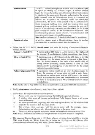 Authentication              The 802.11 authentication process is where an access point accepts
                                 or rejects the identity of a wireless adapter. A wireless adapter
                                 begins the process by sending an Authentication frame that contains
                                 its identity to the access point. For open authentication, the access
                                 point responds with an Authentication frame as a response to
                                 indicate the acceptance or rejection; while for shared-key
                                 authentication, the access point responds with an Authentication
                                 frame containing challenge text, which the wireless client must
                                 response with an Authentication frame containing the encrypted
                                 version of the challenge text using the shared-key for the access
                                 point to verify its identity. WLAN authentication occurs at L2 and
                                 is authenticating devices instead of users. The authentication and
                                 association processes are occurred in sequence.
                                 Note: Authentication occurs first and then followed by association.
     Deauthentication            A wireless station sends a Deauthentication frame to another
                                 wireless station in order to terminate a secure connection.

-   Below lists the IEEE 802.11 control frames that assist the delivery of data frames between
    wireless stations:
     Request to Send (RTS)        A station sends a RTS frame to another station as the 1st phase of
                                  the necessary 2-way handshake before transmitting a data frame.
     Clear to Send (CTS)          A station response to a RTS frame with the CTS frame to provide
                                  the clearance for the source station to transmit a data frame.
                                  The CTS frame contains a time value which would cause all
                                  nearby stations (including hidden stations) to hold off data
                                  transmission for a certain period of time necessary for the source
                                  station to transmit its frames.
     Acknowledgement (ACK) A destination station would run an error checking process to
                                  detect the presence of errors upon received a data frame.
                                  The destination station would send an ACK frame to the source
                                  station if no errors are found. The source station will retransmit
                                  the frame if it doesn’t receive an ACK for the frame for a certain
                                  period of time.
    Note: Kindly refer to Page 174 for the discussion of the CSMA/CA and RTS/CTS mechanisms.

-   Finally, data frames are used to carry upper layers data – packets.

-   Below shows the wireless client association process:
    i)     Access points send out beacons announcing the SSID and supported data rates.
    ii)    A wireless client scans all changes and sends out Probe Request frames to all access
           points within range.
    iii)   All access points within range reply with a Probe Response frame, and the wireless client
           listens for the responses from the access points.
    iv)    The wireless client associates with the access point with the strongest signal.
           Authentication and other security information are sent to the access point.
    v)     The access point accepts the association request and associated with the wireless client.
    Note: 802.1X authentication could occur straight after the association process is completed.

-   The maximum Ethernet frame size is 1518 bytes whereas a wireless frame could be as large as
    2346 bytes. Usually the WLAN frame size is limited to 1518 bytes as WLANs are often
    connected to and communicating with wired Ethernet networks.
                                               291                Copyright © 2008 Yap Chin Hoong
                                                                        yapchinhoong@hotmail.com
 