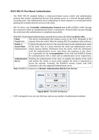 IEEE 802.1X Port-Based Authentication
-   The IEEE 802.1X standard defines a client-server-based access control and authentication
    protocol that restricts unauthorized devices from gaining access to a network through publicly
    accessible ports. The authentication server authenticates a client connects to a switch port before
    granting the available network services to the client.

-   802.1X allows only Extensible Authentication Protocol over LAN (EAPOL) traffic through
    the switch port which an unauthenticated client is connected to. Normal traffic can pass through
    the switch port after authentication is completed successfully.

-   With 802.1X port-based authentication, network devices have the following device roles:
     Client           The device (workstation) that requires access to the LAN. Responds to the
     (Supplicant)     requests from the switch. Must be running 802.1X-compliant client software.
     Switch or        Controls the physical access to the network based on the authentication status
     Access Point     of the client. Acts as a proxy between the client and authentication server,
     (Authenticator) which requests identity information from the client, verify the information
                      with the authentication server, and relays the response to the client.
                      It is responsible for the re-encapsulation of the EAP and RADIUS frames
                      for communication with a client and an authentication server respectively.
     Authentication Performs the authentication of the client. It validates the identity of the client
     Server           and notifies the switch or access point whether the client is authorized to
                      access the network. Currently, the RADIUS security system with EAP
                      extensions is the only supported authentication server.
    Note: RADIUS is referred to as Remote Authentication Dial-In User Service.

                                                       AKA/      Token
                                   Methods    TLS
                                                       SIM        Card


                                                       EAP

                                    Link
                                              PPP      802.3    802.11
                                   Layers


                                  Figure A6-21: The EAP Architecture

-   EAP is designed to run over any link layer and use any number of authentication methods.




                                               293                Copyright © 2008 Yap Chin Hoong
                                                                        yapchinhoong@hotmail.com
 