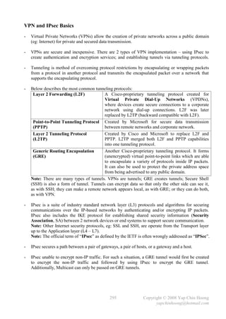 VPN and IPsec Basics
-   Virtual Private Networks (VPNs) allow the creation of private networks across a public domain
    (eg: Internet) for private and secured data transmission.

-   VPNs are secure and inexpensive. There are 2 types of VPN implementation – using IPsec to
    create authentication and encryption services; and establishing tunnels via tunneling protocols.

-   Tunneling is method of overcoming protocol restrictions by encapsulating or wrapping packets
    from a protocol in another protocol and transmits the encapsulated packet over a network that
    supports the encapsulating protocol.

-   Below describes the most common tunneling protocols:
     Layer 2 Forwarding (L2F)              A Cisco-proprietary tunneling protocol created for
                                           Virtual Private Dial-Up Networks (VPDNs),
                                           where devices create secure connections to a corporate
                                           network using dial-up connections. L2F was later
                                           replaced by L2TP (backward compatible with L2F).
     Point-to-Point Tunneling Protocol Created by Microsoft for secure data transmission
     (PPTP)                                between remote networks and corporate network.
     Layer 2 Tunneling Protocol            Created by Cisco and Microsoft to replace L2F and
     (L2TP)                                PPTP. L2TP merged both L2F and PPTP capabilities
                                           into one tunneling protocol.
     Generic Routing Encapsulation         Another Cisco-proprietary tunneling protocol. It forms
     (GRE)                                 (unencrypted) virtual point-to-point links which are able
                                           to encapsulate a variety of protocols inside IP packets.
                                           It can also be used to protect the private address space
                                           from being advertised to any public domain.
    Note: There are many types of tunnels. VPNs are tunnels; GRE creates tunnels; Secure Shell
    (SSH) is also a form of tunnel. Tunnels can encrypt data so that only the other side can see it,
    as with SSH; they can make a remote network appears local, as with GRE; or they can do both,
    as with VPN.

-   IPsec is a suite of industry standard network layer (L3) protocols and algorithms for securing
    communications over the IP-based networks by authenticating and/or encrypting IP packets.
    IPsec also includes the IKE protocol for establishing shared security information (Security
    Association, SA) between 2 network devices or end systems to support secure communication.
    Note: Other Internet security protocols, eg: SSL and SSH, are operate from the Transport layer
    up to the Application layer (L4 – L7).
    Note: The official term of “IPsec” as defined by the IETF is often wrongly addressed as “IPSec”.

-   IPsec secures a path between a pair of gateways, a pair of hosts, or a gateway and a host.

-   IPsec unable to encrypt non-IP traffic. For such a situation, a GRE tunnel would first be created
    to encrypt the non-IP traffic and followed by using IPsec to encrypt the GRE tunnel.
    Additionally, Multicast can only be passed on GRE tunnels.




                                               295                Copyright © 2008 Yap Chin Hoong
                                                                        yapchinhoong@hotmail.com
 