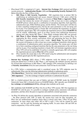 -   IPsec-based VPN is comprised of 2 parts – Internet Key Exchange (IKE) protocol and IPsec
    security protocols – Authentication Header (AH) and Encapsulating Security Payload (ESP).
    Below describes the flow of IPsec events:
    i)      IKE Phase 1: IKE Security Negotiation – IKE negotiates how to protect IKE by
            establishing an authenticated and secure channel between 2 IKE peers called the
            IKE Security Association. IKE Phase 1 is consists of Main Mode or Aggressive Mode.
            The peer that initiates the session will propose or offer at least one or more configured
            ISAKMP policies which specify a combination of encryption algorithm, hash algorithm,
            authentication type, Diffie-Hellman group, and the lifetime. The remote peer will then try
            to find a matching configured policy that has the same parameters as the one being sent
            by its peer. If no matching policy is found, IKE will terminate the negotiation. If a policy
            is mutually agreed upon, IKE will complete the negotiation process and an ISAKMP SA
            will be created. Additionally, peers in an IPsec session must authenticate themselves
            among each other during IKE Phase 1 Main Mode exchange before IKE can proceed.
    ii)     IKE Phase 2: IPsec Security Negotiation – IKE negotiates how to protect IPsec by
            negotiating the IPsec security associations (SAs) and generating the keys for IPsec.
            IKE Phase 2 negotiation is done in only 1 mode – Quick Mode. The peer that initiates
            the session will propose or offer at least one or more configured transforms which specify
            a combination of authentication and/or encryption algorithm. The remote peer will then
            try to find a matching configured transform that has the same parameters as the one being
            sent by its peer. If no matching transform is found, IKE will terminate negotiation and an
            IPsec VPN will not be established. If a policy is mutually agreed upon, IKE will complete
            the negotiation process and an IPsec SA will be created.
    iii)    IPsec transfers the actual data in the VPN tunnel using the authentication and encryption
            methods agreed upon the IKE negotiation process.

-   Internet Key Exchange (IKE) allows 2 VPN endpoints verify the identity of each other
    (using pre-shared keys or RSA) in IKE Phase 1, and negotiate the methods (security policies)
    for secured data transmission in IKE Phase 2. IKE manages VPN connections by defining a set
    of Security Associations (SAs) for each connection. Each SA has its own SAID.

-   In a VPN, before a communication path is considered secure, the VPN endpoints must be
    authenticated. IPsec uses the following authentication methods to authenticate peers:
     Pre-Shared Keys Secret key values that are manually configured on each peer.
     RSA signatures       Use the exchange of digital certificates to authenticate the peers.

-   IKE is a hybrid protocol that uses part of Oakley and part of SKEME inside the ISAKMP
    framework; hence IKE is formerly known as ISAKMP/Oakley. IKE typically uses ISAKMP for
    key exchange and establishment of SAs, although other methods can be used.

-   IKE establishes both ISAKMP and IPsec SAs for an IPsec VPN session. IKE first negotiates an
    ISAKMP SA with the peer. It is possible to configure multiple policy statements with different
    parameters, and then allow the peers to negotiate and establish a mutual agreement.

-   An IPsec SA defines the security algorithms or parameters associated with particular connection
    – the IPsec protocol (AH, ESP, or both), the session keys used for data encryption, etc.
    IPsec SAs are unidirectional (simplex); hence there is always more than 1 IPsec SA per IPsec
    connection. In cases where only either AH or ESP is used, 2 SAs will be created for each
    connection – one for each the incoming and outgoing traffic. In cases where AH and ESP are
    used in conjunction, 4 SAs will be created.

                                                296                Copyright © 2008 Yap Chin Hoong
                                                                         yapchinhoong@hotmail.com
 