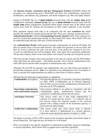 -   The Internet Security Association and Key Management Protocol (ISAKMP) defines the
    procedures for authenticating peers, IKASAMP and IPsec SAs establishment, negotiation,
    modification, and deletion; key generation, and threat mitigation (eg: DoS and replay attacks).

-   Instead of ISAKMP (the use of ipsec-isakmp keyword along with the crypto map global
    configuration command), manual keying (the use of ipsec-manual keyword along with the
    crypto map global configuration command) which require manual entry of the shared secret
    session keys (used for hashing and encryption) on both crypto endpoints is also possible.

-   IPsec operation requires both ends to be configured with the same transform set, which
    specifies the methods for encrypt and decrypt the data. IPsec uses 2 primary security protocols –
    Authentication Header (AH) and Encapsulating Security Payload (ESP). These protocols are
    used for secured data transmission through an IPsec-based VPN tunnel. IPsec-based VPNs can
    be established using AH only, ESP only, or both AH and ESP.

-   The Authentication Header (AH) protocol provides authentication for both the IP header and
    data of a packet using a one-way hash function. The sender first generates a one-way hash, and
    then the receiver generates the same one-way hash. If the packet has changed in any way,
    it won’t be authenticated and will be dropped. IPsec relies upon AH to guarantee authenticity.
    AH provides integrity check on the entire packet, but it doesn’t provide any encryption services.

-   ESP only provides integrity check (and encrypts) on the data of a packet (and the ESP header);
    while AH checks the entire packet – both header and data. AH is used for authentication only,
    while ESP can be used for either encryption or authentication only; or both.

-   Although AH and ESP are typically used independently, they are often being used together to
    provide data encryption service. Note: It is important to use authentication even if encryption is
    used, as encrypt-only implementations are subject to some forms of effective attacks.

-   ESP provides the following 4 functionalities or capabilities:
     Confidentiality (Encryption) Provided through the use of symmetric encryption algorithms,
                                     eg: DES, 3DES. Confidentiality can be selected separately
                                     from all other services, but the confidentiality selected must be
                                     the same on all VPN endpoints.
     Data Origin Authentication Joint services offered as an option in conjunction with the
     and Connectionless Integrity confidentiality option. Authentication ensures that the
                                     connection is established with the desired system.
     Anti-Replay Protection          This service works only if data origin authentication is
                                     selected. It is based upon the receiver – it is effective only if
                                     the receiver checks the sequence number of the received
                                     packets with a sliding window of the destination gateway or
                                     host to prevent replay attacks.
     Traffic Flow Confidentiality This service works only when tunnel mode is selected.
                                     It is most effective if implemented at a security gateway,
                                     where the source-destination patterns of attacks is visible.

-   The degree of security of IPsec VPN is based on the encryption algorithm used and the length of
    the pre-shared key. The longer the key, the harder it is to be broken.

-   IPsec is not bound to any specific encryption or authentication algorithm, keying or technology,
    or security algorithms, which allows IPsec to support newer and better algorithms.
                                               297               Copyright © 2008 Yap Chin Hoong
                                                                        yapchinhoong@hotmail.com
 