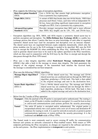 -   IPsec supports the following 3 types of encryption algorithms:
     Data Encryption Standard Uses a 56-bit key that ensures high performance encryption.
     (DES)                           Uses a symmetric key cryptosystem.
     Triple DES (3DES)               A variant of DES that breaks data into 64-bit blocks. 3DES then
                                     processes each block 3 times, each time with an independent 56-
                                     bit key, hence providing significant improvement in encryption
                                     strength over DES. Uses a symmetric key cryptosystem.
     Advanced Encryption             Provides stronger encryption than DES and is more efficient
     Standard (AES)                  than 3DES. Key lengths can be 128-, 192-, and 256-bit keys.

-   Encryption algorithms (eg: DES, 3DES, and AES) require a symmetric shared secret key to
    perform encryption and decryption. The Diffie-Hellman Key Exchange (D-H) is a public key
    exchange process that allows 2 parties that have no prior knowledge of each other to negotiate
    symmetric shared secret keys used for encryption and decryption over an insecure channel.
    The shared secret keys are negotiated between crypto endpoints dynamically, which only the
    prime modulus size for use in the D-H exchange is needed to be specified. IKE uses the D-H
    keys to encrypt the ISAKMP SA when establishing the IPsec SAs. Additionally, D-H is also
    used to generate shared secret keys to be used in the ciphers specified in the IPsec transforms,
    which are then used in conjunction with the D-H keys by the IPsec to encrypt and decrypt the
    data passes through the IPsec VPN tunnel.

-   IPsec uses a data integrity algorithm called Hash-based Message Authentication Code
    (HMAC) that adds a hash to the message to ensure data integrity. The hash guarantees the
    integrity of the original message. If the transmitted hash matches the received hash,
    the message is considered has not been tampered.

-   IPsec uses the following 2 HMAC algorithms:
     Message Digest Algorithm 5     Uses a 128-bit shared secret key. The message and 128-bit
     (MD5)                          shared secret key are combined and run through the MD5 hash
                                    algorithm, producing a 128-bit hash. This hash is then added
                                    to the original message and sent to the destination host.
     Secure Hash Algorithm 1        Uses a 160-bit shared secret key. The message and 160-bit
     (SHA-1)                        shared secret key are combined and run through the SHA-1
                                    hash algorithm, producing a 160-bit hash. This hash is then
                                    added to the original message and sent to the destination host.

-   Below lists the 2 modes of IPsec operation:
     Transport Only the payload of the IP packet is encrypted and/or authenticated. The routing is
                   intact, as the IP header is neither modified nor encrypted. It is used for host-to-host
                   or end-to-end communications (end systems perform the security processing).
     Tunnel        The entire IP packet is encrypted and/or authenticated. The original packet is
                   encapsulated entirely into a new packet with a new set of source and destination IP
                   addresses for routing to work. It is used for network-to-network or portal-to-portal
                   communications (gateways or routers perform the security processing). It is the
                   traditional and default mode of IPsec VPNs.

-   The Tunnel mode is most commonly used to secure existing IP traffic for communication
    between end systems on networks connected to IPsec-enabled routers. With routers or VPN
    endpoints performing the IPsec encryption, no changes are required to the software and drivers
    on the end systems – the IPsec implementation is transparent to end systems.
                                             298               Copyright © 2008 Yap Chin Hoong
                                                                       yapchinhoong@hotmail.com
 