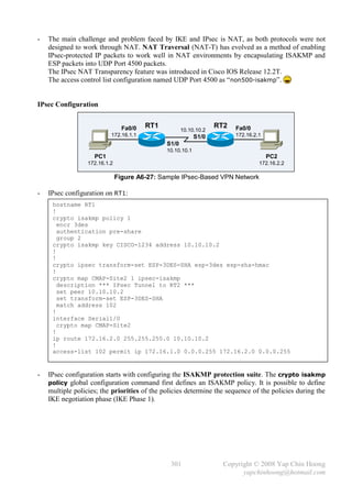 -   The main challenge and problem faced by IKE and IPsec is NAT, as both protocols were not
    designed to work through NAT. NAT Traversal (NAT-T) has evolved as a method of enabling
    IPsec-protected IP packets to work well in NAT environments by encapsulating ISAKMP and
    ESP packets into UDP Port 4500 packets.
    The IPsec NAT Transparency feature was introduced in Cisco IOS Release 12.2T.
    The access control list configuration named UDP Port 4500 as “ non500-isakmp”.


IPsec Configuration


                                 Fa0/0   RT1                       RT2   Fa0/0
                                                      10.10.10.2
                           172.16.1.1                       S1/0         172.16.2.1
                                               S1/0
                                               10.10.10.1
                    PC1                                                               PC2
                  172.16.1.2                                                      172.16.2.2

                               Figure A6-27: Sample IPsec-Based VPN Network

-   IPsec configuration on RT1:
     hostname RT1
     !
     crypto isakmp policy 1
       encr 3des
       authentication pre-share
       group 2
     crypto isakmp key CISCO-1234 address 10.10.10.2
     !
     !
     crypto ipsec transform-set ESP-3DES-SHA esp-3des esp-sha-hmac
     !
     crypto map CMAP-Site2 1 ipsec-isakmp
       description *** IPsec Tunnel to RT2 ***
       set peer 10.10.10.2
       set transform-set ESP-3DES-SHA
       match address 102
     !
     interface Serial1/0
       crypto map CMAP-Site2
     !
     ip route 172.16.2.0 255.255.255.0 10.10.10.2
     !
     access-list 102 permit ip 172.16.1.0 0.0.0.255 172.16.2.0 0.0.0.255


-   IPsec configuration starts with configuring the ISAKMP protection suite. The crypto isakmp
    policy global configuration command first defines an ISAKMP policy. It is possible to define
    multiple policies; the priorities of the policies determine the sequence of the policies during the
    IKE negotiation phase (IKE Phase 1).




                                                301                  Copyright © 2008 Yap Chin Hoong
                                                                           yapchinhoong@hotmail.com
 