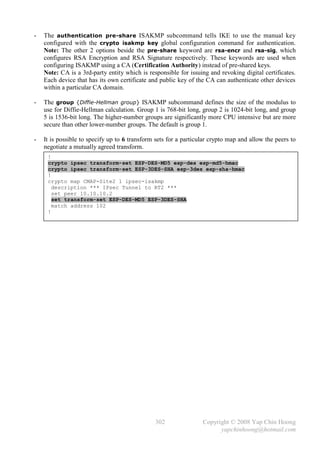 -   The authentication pre-share ISAKMP subcommand tells IKE to use the manual key
    configured with the crypto isakmp key global configuration command for authentication.
    Note: The other 2 options beside the pre-share keyword are rsa-encr and rsa-sig, which
    configures RSA Encryption and RSA Signature respectively. These keywords are used when
    configuring ISAKMP using a CA (Certification Authority) instead of pre-shared keys.
    Note: CA is a 3rd-party entity which is responsible for issuing and revoking digital certificates.
    Each device that has its own certificate and public key of the CA can authenticate other devices
    within a particular CA domain.

-   The group {Diffie-Hellman group} ISAKMP subcommand defines the size of the modulus to
    use for Diffie-Hellman calculation. Group 1 is 768-bit long, group 2 is 1024-bit long, and group
    5 is 1536-bit long. The higher-number groups are significantly more CPU intensive but are more
    secure than other lower-number groups. The default is group 1.

-   It is possible to specify up to 6 transform sets for a particular crypto map and allow the peers to
    negotiate a mutually agreed transform.
     !
     crypto ipsec transform-set ESP-DES-MD5 esp-des esp-md5-hmac
     crypto ipsec transform-set ESP-3DES-SHA esp-3des esp-sha-hmac
     !
     crypto map CMAP-Site2 1 ipsec-isakmp
       description *** IPsec Tunnel to RT2 ***
       set peer 10.10.10.2
       set transform-set ESP-DES-MD5 ESP-3DES-SHA
       match address 102
     !
     _




                                               302                Copyright © 2008 Yap Chin Hoong
                                                                        yapchinhoong@hotmail.com
 