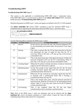 Troubleshooting ISDN
Troubleshooting ISDN BRI Layer 1

-   This section is only applicable to troubleshooting ISDN BRI Layer 1 deactivated status.
    If the ISDN BRI Layer 1 is up and active as shown in the show isdn status EXEC command,
    kindly proceed to Troubleshooting ISDN BRI Layer 2.

-   Detailed information on ISDN Layer 1 states and signals are defined in the ITU-T I.430 standard.

-   The show controller bri {num} EXEC command is used for advanced ISDN Layer 1
    troubleshooting by displaying the information about the ISDN Layer 1 activation status.
     Router>sh controllers bri0/0
     BRI unit 0:
     Layer 1 is ACTIVATED. (ISDN L1 State F7)
     --- output omitted ---



-   Use the following table to interpret the ISDN Layer 1 states:
     L1 State L1 State Name                                 L1 State Description
        F1       Inactive             In this inactive (powered off) state, the terminal equipment (TE)
                                      is not transmitting and cannot detect the presence of any input
                                      signal.
        F2       Sensing              This state is entered after the TE has been powered on but has
                                      not determined the type of signal (if any) that the TE is
                                      receiving. When in this state, a TE may go into a lower power
                                      consumption state.
        F3       Deactivated          This is the deactivated state of the physical protocol. Neither the
                                      network termination (NT) nor the TE is transmitting. When in
                                      this state, a TE may go to a low power consumption mode.
        F4       Awaiting Signal      When the TE wishes to initiate activation, it sends an Activation
                                      signal to the NT and awaits a response.
        F5       Identifying Input At the first receipt of any signal from the NT, the TE stops
                                      sending Activation signals and awaits the activation signal or
                                      synchronized frame from the NT.
        F6       Synchronized         When the TE has received an Activation signal from the NT,
                                      it responds with a synchronized frame and is awaiting a
                                      synchronized frame from the NT.
        F7       Activated            This is the normal active state, with the protocol activated in
                                      both directions. Both the NT and the TE are transmitting normal
                                      frames. State F7 is the only state where the B and D channels
                                      contain operational data.
        F8       Lost Framing         This is the condition when the TE has lost frame
                                      synchronization and is awaiting re-synchronization.

-   Note: Most of the ISDN Layer 1 states are temporary and can be cleared with the clear
    interface bri {num} privileged command or a router reboot. Contact the Telco for further
    troubleshooting if those states persist for a long period.


                                                303                Copyright © 2008 Yap Chin Hoong
                                                                         yapchinhoong@hotmail.com
 