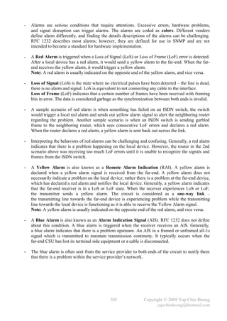 -   Alarms are serious conditions that require attentions. Excessive errors, hardware problems,
    and signal disruption can trigger alarms. The alarms are coded as colors. Different vendors
    define alarm differently, and finding the details descriptions of the alarms can be challenging.
    RFC 1232 describes most alarms; however, they are defined for use in SNMP and are not
    intended to become a standard for hardware implementation.

-   A Red Alarm is triggered when a Loss of Signal (LoS) or Loss of Frame (LoF) error is detected.
    After a local device has a red alarm, it would send a yellow alarm to the far-end. When the far-
    end receives the yellow alarm, it would trigger a yellow alarm.
    Note: A red alarm is usually indicated on the opposite end of the yellow alarm, and vice versa.

-   Loss of Signal (LoS) is the state where no electrical pulses have been detected – the line is dead,
    there is no alarm and signal. LoS is equivalent to not connecting any cable to the interface.
    Loss of Frame (LoF) indicates that a certain number of frames have been received with framing
    bits in error. The data is considered garbage as the synchronization between both ends is invalid.

-   A sample scenario of red alarm is when something has failed on an ISDN switch, the switch
    would trigger a local red alarm and sends out yellow alarm signal to alert the neighboring router
    regarding the problem. Another sample scenario is when an ISDN switch is sending garbled
    frame to the neighboring router, which sees consecutive LoF errors and declares a red alarm.
    When the router declares a red alarm, a yellow alarm is sent back out across the link.

-   Interpreting the behaviors of red alarms can be challenging and confusing. Generally, a red alarm
    indicates that there is a problem happening on the local device. However, the router in the 2nd
    scenario above was receiving too much LoF errors until it is unable to recognize the signals and
    frames from the ISDN switch.

-   A Yellow Alarm is also known as a Remote Alarm Indication (RAI). A yellow alarm is
    declared when a yellow alarm signal is received from the far-end. A yellow alarm does not
    necessarily indicate a problem on the local device; rather there is a problem at the far-end device,
    which has declared a red alarm and notifies the local device. Generally, a yellow alarm indicates
    that the far-end receiver is in a LoS or LoF state. When the receiver experiences LoS or LoF,
    the transmitter sends a yellow alarm. The circuit is considered as a one-way link –
    the transmitting line towards the far-end device is experiencing problem while the transmitting
    line towards the local device is functioning as it is able to receive the Yellow Alarm signal.
    Note: A yellow alarm is usually indicated on the opposite end of the red alarm, and vice versa.

-   A Blue Alarm is also known as an Alarm Indication Signal (AIS). RFC 1232 does not define
    about this condition. A blue alarm is triggered when the receiver receives an AIS. Generally,
    a blue alarm indicates that there is a problem upstream. An AIS in a framed or unframed all-1s
    signal which is transmitted to maintain transmission continuity. It typically occurs when the
    far-end CSU has lost its terminal side equipment or a cable is disconnected.

-   The blue alarm is often sent from the service provider to both ends of the circuit to notify them
    that there is a problem within the service provider’s network.




                                                305                Copyright © 2008 Yap Chin Hoong
                                                                         yapchinhoong@hotmail.com
 