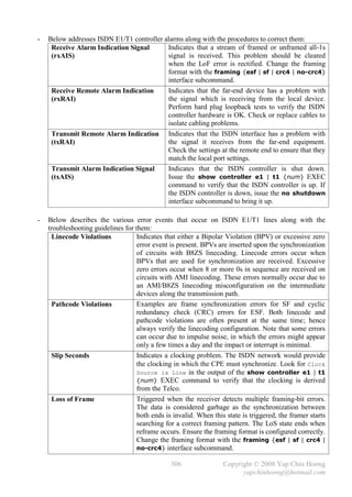 -   Below addresses ISDN E1/T1 controller alarms along with the procedures to correct them:
     Receive Alarm Indication Signal       Indicates that a stream of framed or unframed all-1s
     (rxAIS)                               signal is received. This problem should be cleared
                                           when the LoF error is rectified. Change the framing
                                           format with the framing {esf | sf | crc4 | no-crc4}
                                           interface subcommand.
     Receive Remote Alarm Indication       Indicates that the far-end device has a problem with
     (rxRAI)                               the signal which is receiving from the local device.
                                           Perform hard plug loopback tests to verify the ISDN
                                           controller hardware is OK. Check or replace cables to
                                           isolate cabling problems.
     Transmit Remote Alarm Indication Indicates that the ISDN interface has a problem with
     (txRAI)                               the signal it receives from the far-end equipment.
                                           Check the settings at the remote end to ensure that they
                                           match the local port settings.
     Transmit Alarm Indication Signal      Indicates that the ISDN controller is shut down.
     (txAIS)                               Issue the show controller e1 | t1 {num} EXEC
                                           command to verify that the ISDN controller is up. If
                                           the ISDN controller is down, issue the no shutdown
                                           interface subcommand to bring it up.

-   Below describes the various error events that occur on ISDN E1/T1 lines along with the
    troubleshooting guidelines for them:
      Linecode Violations           Indicates that either a Bipolar Violation (BPV) or excessive zero
                                    error event is present. BPVs are inserted upon the synchronization
                                    of circuits with B8ZS linecoding. Linecode errors occur when
                                    BPVs that are used for synchronization are received. Excessive
                                    zero errors occur when 8 or more 0s in sequence are received on
                                    circuits with AMI linecoding. These errors normally occur due to
                                    an AMI/B8ZS linecoding misconfiguration on the intermediate
                                    devices along the transmission path.
      Pathcode Violations           Examples are frame synchronization errors for SF and cyclic
                                    redundancy check (CRC) errors for ESF. Both linecode and
                                    pathcode violations are often present at the same time; hence
                                    always verify the linecoding configuration. Note that some errors
                                    can occur due to impulse noise, in which the errors might appear
                                    only a few times a day and the impact or interrupt is minimal.
      Slip Seconds                  Indicates a clocking problem. The ISDN network would provide
                                    the clocking in which the CPE must synchronize. Look for Clock
                                    Source is Line in the output of the show controller e1 | t1
                                    {num} EXEC command to verify that the clocking is derived
                                    from the Telco.
      Loss of Frame                 Triggered when the receiver detects multiple framing-bit errors.
                                    The data is considered garbage as the synchronization between
                                    both ends is invalid. When this state is triggered, the framer starts
                                    searching for a correct framing pattern. The LoS state ends when
                                    reframe occurs. Ensure the framing format is configured correctly.
                                    Change the framing format with the framing {esf | sf | crc4 |
                                    no-crc4} interface subcommand.

                                                306                Copyright © 2008 Yap Chin Hoong
                                                                         yapchinhoong@hotmail.com
 