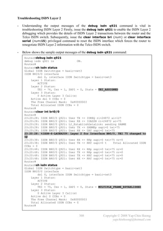 Troubleshooting ISDN Layer 2

-   Understanding the output messages of the debug isdn q921 command is vital in
    troubleshooting ISDN Layer 2 Firstly, issue the debug isdn q921 to enable the ISDN Layer 2
    debugging which provides the details of ISDN Layer 2 transactions between the router and the
    Telco ISDN switch. Subsequently, issue the clear interface bri {num} or clear interface
    serial {num:15} privileged command to reset the ISDN interface which forces the router to
    renegotiate ISDN Layer 2 information with the Telco ISDN switch.

-   Below shows the sample output messages of the debug isdn q921 command:
     Router#debug isdn q921
     debug isdn q921 is               ON.
     Router#
     Router#sh isdn status
     Global ISDN Switchtype = basic-net3
     ISDN BRI0/0 interface
              dsl 0, interface ISDN Switchtype = basic-net3
         Layer 1 Status:
              ACTIVE
         Layer 2 Status:
              TEI = 76, Ces = 1, SAPI = 0, State = TEI_ASSIGNED
         Layer 3 Status:
              0 Active Layer 3 Call(s)
         Active dsl 0 CCBs = 0
         The Free Channel Mask: 0x80000003
         Total Allocated ISDN CCBs = 0
     Router#
     Router#clear int bri0/0
     Router#
     23:20:28: ISDN BR0/0 Q921: User TX -> IDREQ ri=24872 ai=127
     23:20:28: ISDN BR0/0 Q921: User RX <- IDASSN ri=24872 ai=75
     23:20:28: ISDN BR0/0 Q921: L2_EstablishDataLink: sending SABME
     23:20:28: ISDN BR0/0 Q921: User TX -> SABMEp sapi=0 tei=75
     23:20:28: ISDN BR0/0 Q921: User RX <- UAf sapi=0 tei=75
     23:20:28: %ISDN-6-LAYER2UP: Layer 2 for Interface BR0/0, TEI 75 changed to
     up
     23:20:38: ISDN BR0/0 Q921: User RX <- RRp sapi=0 tei=75 nr=0
     23:20:38: ISDN BR0/0 Q921: User TX -> RRf sapi=0 t     Total Allocated ISDN
     CCBs = 0
     23:20:48: ISDN BR0/0 Q921: User RX <- RRp sapi=0 tei=75 nr=0
     23:20:48: ISDN BR0/0 Q921: User TX -> RRp sapi=0 tei=75 nr=0
     23:20:48: ISDN BR0/0 Q921: User TX -> RRf sapi=0 tei=75 nr=0
     23:20:48: ISDN BR0/0 Q921: User RX <- RRf sapi=0 tei=75 nr=0
     Router#
     Router#sh isdn status
     Global ISDN Switchtype = basic-net3
     ISDN BRI0/0 interface
              dsl 0, interface ISDN Switchtype = basic-net3
         Layer 1 Status:
              ACTIVE
         Layer 2 Status:
              TEI = 75, Ces = 1, SAPI = 0, State = MULTIPLE_FRAME_ESTABLISHED
         Layer 3 Status:
              0 Active Layer 3 Call(s)
         Active dsl 0 CCBs = 0
         The Free Channel Mask: 0x80000003
         Total Allocated ISDN CCBs = 0
     Router#


                                            308               Copyright © 2008 Yap Chin Hoong
                                                                    yapchinhoong@hotmail.com
 