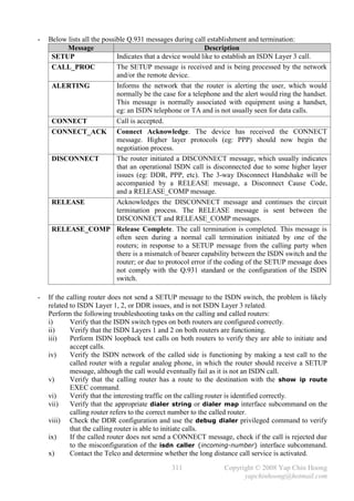 -   Below lists all the possible Q.931 messages during call establishment and termination:
          Message                                            Description
     SETUP                   Indicates that a device would like to establish an ISDN Layer 3 call.
     CALL_PROC               The SETUP message is received and is being processed by the network
                             and/or the remote device.
     ALERTING                Informs the network that the router is alerting the user, which would
                             normally be the case for a telephone and the alert would ring the handset.
                             This message is normally associated with equipment using a handset,
                             eg: an ISDN telephone or TA and is not usually seen for data calls.
     CONNECT                 Call is accepted.
     CONNECT_ACK Connect Acknowledge. The device has received the CONNECT
                             message. Higher layer protocols (eg: PPP) should now begin the
                             negotiation process.
     DISCONNECT              The router initiated a DISCONNECT message, which usually indicates
                             that an operational ISDN call is disconnected due to some higher layer
                             issues (eg: DDR, PPP, etc). The 3-way Disconnect Handshake will be
                             accompanied by a RELEASE message, a Disconnect Cause Code,
                             and a RELEASE_COMP message.
     RELEASE                 Acknowledges the DISCONNECT message and continues the circuit
                             termination process. The RELEASE message is sent between the
                             DISCONNECT and RELEASE_COMP messages.
     RELEASE_COMP Release Complete. The call termination is completed. This message is
                             often seen during a normal call termination initiated by one of the
                             routers; in response to a SETUP message from the calling party when
                             there is a mismatch of bearer capability between the ISDN switch and the
                             router; or due to protocol error if the coding of the SETUP message does
                             not comply with the Q.931 standard or the configuration of the ISDN
                             switch.

-   If the calling router does not send a SETUP message to the ISDN switch, the problem is likely
    related to ISDN Layer 1, 2, or DDR issues, and is not ISDN Layer 3 related.
    Perform the following troubleshooting tasks on the calling and called routers:
    i)      Verify that the ISDN switch types on both routers are configured correctly.
    ii)     Verify that the ISDN Layers 1 and 2 on both routers are functioning.
    iii)    Perform ISDN loopback test calls on both routers to verify they are able to initiate and
            accept calls.
    iv)     Verify the ISDN network of the called side is functioning by making a test call to the
            called router with a regular analog phone, in which the router should receive a SETUP
            message, although the call would eventually fail as it is not an ISDN call.
    v)      Verify that the calling router has a route to the destination with the show ip route
            EXEC command.
    vi)     Verify that the interesting traffic on the calling router is identified correctly.
    vii)    Verify that the appropriate dialer string or dialer map interface subcommand on the
            calling router refers to the correct number to the called router.
    viii) Check the DDR configuration and use the debug dialer privileged command to verify
            that the calling router is able to initiate calls.
    ix)     If the called router does not send a CONNECT message, check if the call is rejected due
            to the misconfiguration of the isdn caller {incoming-number} interface subcommand.
    x)      Contact the Telco and determine whether the long distance call service is activated.

                                               311                Copyright © 2008 Yap Chin Hoong
                                                                        yapchinhoong@hotmail.com
 