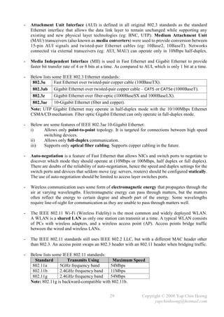 -   Attachment Unit Interface (AUI) is defined in all original 802.3 standards as the standard
    Ethernet interface that allows the data link layer to remain unchanged while supporting any
    existing and new physical layer technologies (eg: BNC, UTP). Medium Attachment Unit
    (MAU) transceivers (also known as media converters) were used to provide conversion between
    15-pin AUI signals and twisted-pair Ethernet cables (eg: 10Base2, 10BaseT). Networks
    connected via external transceivers (eg: AUI, MAU) can operate only in 10Mbps half-duplex.

-   Media Independent Interface (MII) is used in Fast Ethernet and Gigabit Ethernet to provide
    faster bit transfer rate of 4 or 8 bits at a time. As compared to AUI, which is only 1 bit at a time.

-   Below lists some IEEE 802.3 Ethernet standards:
     802.3u      Fast Ethernet over twisted-pair copper cable (100BaseTX).
     802.3ab Gigabit Ethernet over twisted-pair copper cable – CAT5 or CAT5e (1000BaseT).
     802.3z      Gigabit Ethernet over fiber-optic (1000BaseSX and 1000BaseLX).
     802.3ae     10-Gigabit Ethernet (fiber and copper).
    Note: UTP Gigabit Ethernet may operate in half-duplex mode with the 10/100Mbps Ethernet
    CSMA/CD mechanism. Fiber optic Gigabit Ethernet can only operate in full-duplex mode.

-   Below are some features of IEEE 802.3ae 10-Gigabit Ethernet:
    i)    Allows only point-to-point topology. It is targeted for connections between high speed
          switching devices.
    ii)   Allows only full-duplex communication.
    iii)  Supports only optical fiber cabling. Supports copper cabling in the future.

-   Auto-negotiation is a feature of Fast Ethernet that allows NICs and switch ports to negotiate to
    discover which mode they should operate at (10Mbps or 100Mbps, half duplex or full duplex).
    There are doubts of the reliability of auto-negotiation, hence the speed and duplex settings for the
    switch ports and devices that seldom move (eg: servers, routers) should be configured statically.
    The use of auto-negotiation should be limited to access layer switches ports.

-   Wireless communication uses some form of electromagnetic energy that propagates through the
    air at varying wavelengths. Electromagnetic energy can pass through matters, but the matters
    often reflect the energy to certain degree and absorb part of the energy. Some wavelengths
    require line-of-sight for communication as they are unable to pass through matters well.

-   The IEEE 802.11 Wi-Fi (Wireless Fidelity) is the most common and widely deployed WLAN.
    A WLAN is a shared LAN as only one station can transmit at a time. A typical WLAN consists
    of PCs with wireless adapters, and a wireless access point (AP). Access points bridge traffic
    between the wired and wireless LANs.

-   The IEEE 802.11 standards still uses IEEE 802.2 LLC, but with a different MAC header other
    than 802.3. An access point swaps an 802.3 header with an 802.11 header when bridging traffic.

-   Below lists some IEEE 802.11 standards:
      Standard         Transmits Using        Maximum Speed
     802.11a       5GHz frequency band       54Mbps
     802.11b       2.4GHz frequency band     11Mbps
     802.11g       2.4GHz frequency band     54Mbps
    Note: 802.11g is backward-compatible with 802.11b.


                                                 29                Copyright © 2008 Yap Chin Hoong
                                                                         yapchinhoong@hotmail.com
 