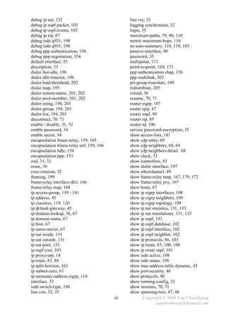 debug ip nat, 132                                line vty, 35
debug ip ospf packet, 103                        logging synchronous, 32
debug ip ospf events, 103                        login, 35
debug ip rip, 87                                 maximum-paths, 79, 90, 110
debug isdn q921, 198                             metric maximum-hops, 110
debug isdn q931, 198                             no auto-summary, 110, 118, 165
debug ppp authentication, 156                    passive-interface, 90
debug ppp negotiation, 154                       password, 35
default interface, 33                            multipoint, 171
description, 33                                  point-to-point, 169, 171
dialer fast-idle, 196                            ppp authentication chap, 156
dialer idle-timeout, 196                         ppp multilink, 202
dialer load-threshold, 202                       pri-group timeslots, 199
dialer map, 195                                  redistribute, 205
dialer remote-name, 201, 202                     reload, 36
dialer pool-member, 201, 202                     resume, 70, 71
dialer string, 194, 201                          router eigrp, 107
dialer-group, 194, 201                           router igrp, 87
dialer-list, 194, 201                            router ospf, 99
disconnect, 70. 71                               router rip, 85
enable / disable, 31, 32                         router-id, 106
enable password, 34                              service password-encryption, 35
enable secret, 34                                show access-lists, 141
encapsulation frame-relay, 159, 165              show cdp entry, 69
encapsulation frame-relay ietf, 159, 166         show cdp neighbors, 68, 69
encapsulation hdlc, 154                          show cdp neighbors detail, 68
encapsulation ppp, 153                           show clock, 32
end, 31, 32                                      show controllers, 83
erase, 36                                        show dialer interface, 197
exec-timeout, 32                                 show etherchannel, 49
framing, 199                                     show frame-relay map, 167, 170, 172
frame-relay interface-dlci, 166                  show frame-relay pvc, 167
frame-relay map, 168                             show hosts, 67
ip access-group, 139 - 141                       show ip eigrp interfaces, 108
ip address, 45                                   show ip eigrp neighbors, 109
ip classless, 119, 120                           show ip eigrp topology, 109
ip default-gateway, 45                           show ip nat statistics, 131, 133
ip domain-lookup, 36, 67                         show ip nat translations, 131, 133
ip domain-name, 67                               show ip ospf, 101
ip host, 67                                      show ip ospf database, 102
ip name-server, 67                               show ip ospf interface, 102
ip nat inside, 131                               show ip ospf neighbor, 102
ip nat outside, 131                              show ip protocols, 86, 103
ip nat pool, 133                                 show ip route, 83, 100, 108
ip ospf cost, 103                                show ip route ospf, 101
ip proxy-arp, 14                                 show isdn active, 198
ip route, 83, 84                                 show isdn status, 198
ip split-horizon, 162                            show mac-address-table dynamic, 45
ip subnet-zero, 63                               show port-security, 46
ip summary-address eigrp, 114                    show protocols, 90
interface, 33                                    show running-config, 33
isdn switch-type, 196                            show sessions, 70, 71
line con, 32, 35                                 show spanning-tree, 47, 48
                                           iii           Copyright © 2008 Yap Chin Hoong
                                                                yapchinhoong@hotmail.com
 