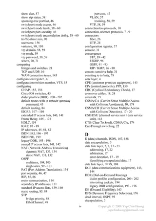 show vlan, 57                                                port cost, 47
   show vtp status, 58                                      VLAN, 57
   spanning-tree portfast, 46                                   trunking, 58, 59
   switchport mode access, 46                               VTP, 58, 59
   switchport mode trunk, 58 - 60                       connectionless protocols, 10
   switchport port-security, 46                         connection-oriented protocols, 7 - 9
   switchport trunk encapsulation dot1q, 58 - 60        connectors
   traffic-share min, 90                                    fiber, 26
   username, 156                                            UTP, 24
   variance, 90, 110                                    configuration register, 37
   vtp domain, 58, 59                                   console, 31
   vtp mode, 59                                         convergence
   vtp password, 58, 59                                     STP, 39 - 42
   where, 70, 71                                            EIGRP, 96
comparing                                                   OSPF, 91 - 93
   bridges and switches, 21                                 RIP / IGRP, 76 - 80
   TCP and UDP, 10                                      context-sensitive help, 31
   WAN connection types, 143                            counting to infinity, 78
configuration register, 37                              core layer, 4
configuration revision number, VTP, 55                  CPE (customer premises equipment), 143
configuring                                             CPs (control protocols), PPP, 150
   CHAP, 155, 156                                       CRC (Cyclical Redundancy Check), 17
   Cisco IOS switches, 45                               crossover cables, 18, 24
   dialer profiles (DDR), 200 - 202                     crosstalk, 25
   default routes with ip default-gateway               CSMA/CA (Carrier Sense Multiple Access
       command, 45                                          with Collision Avoidance), 30, 174
   default routing, 84                                  CSMA/CD (Carrier Sense Multiple Access
   EIGRP, 107 - 110                                         with Collision Detection), 17 - 20
   extended IP access lists, 140, 141                   CSU/DSU (channel service unit / data service
   Frame Relay, 165 - 172                                   unit), 143
   HDLC, 154                                            CTS (Clear To Send), CDMA/CA, 174
   IGRP, 87 - 89                                        Cut-Through switching, 22
   IP addresses, 45, 81, 82
   ISDN BRI, 196 - 197                                  D
   ISDN PRI, 199
                                                        D (data) channels, ISDN, 187, 188
   legacy DDR, 193 - 196
                                                        data encapsulation, 3
   named IP access lists, 141, 142
                                                        data link layer, 2, 2, 17 - 23
   NAT (Network Address Translation)
                                                            addressing, 17, 22
       dynamic NAT, 133, 134
                                                            arbitration, 17
       static NAT, 131, 132
                                                            error detection, 17 - 19
   OSPF
                                                            identifying encapsulated data, 17
       multiarea, 104, 105
                                                        data link layer, ISDN, 188
       single-area, 99 - 101
                                                        DCE (data communications equipment), 143,
   PAT (Port Address Translation), 134
                                                            144
   port security, 46, 47
                                                        DDR (Dial-on-Demand Routing)
   RIP, 85, 86
                                                            dialer profiles configuration, 200 - 202
   route summarization, 114
                                                            interesting packets, 194
   secondary IP addresses, 121
                                                            legacy DDR configuration, 193 - 196
   standard IP access lists, 139, 140
                                                        DE (Discard Eligibility), 163
   static routing, 83. 84
                                                        DFS (Dynamic Frequency Selection), 176
   STP
                                                        dead interval, OSPF, 93
       bridge priority, 48
                                                        decapsulation, 3
       EtherChannel, 49
                                                   iv             Copyright © 2008 Yap Chin Hoong
                                                                        yapchinhoong@hotmail.com
 