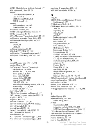 MIMO (Multiple-Input Multiple-Output), 177           numbered IP access lists, 135 - 141
MM (multimode) fiber, 27, 28                         NVRAM (nonvolatile RAM), 36
models
   Cisco Hierarchical Model, 4
   DoD Model, 2
                                                     O
                                                     octet, 61
   OSI Reference Model, 1, 2
                                                     OFDM (Orthogonal Frequency Division
   TCP/IP Model, 1, 2
                                                         Multiplexing), 177
modems
                                                     OSI Reference Model, 1, 2
   analog modems, 146, 147
                                                     OSPF (Open Shortest Path First), 91 - 95
   ISDN modems, 187, 190
                                                         ABR, 94
modulation schemes, 147
                                                         adjacency, 91
MOTD (message of the day) banners, 33
                                                         areas, 93, 94
MT-RJ connectors, 26, 28
                                                         ASBR, 94
MTU (Maximum Transmission Unit), 23, 122
                                                         backup designated routers, 92
multi-access networks, Frame Relay, 173
                                                         bandwidth, 103
multiarea OSPF configuration, 104, 105
                                                         dead interval, 93
multicasts, 22
                                                         designated routers, 92
   EIGRP, 95
                                                         hello interval, 93
   OSPF, 93
                                                         Hello packets, 92, 93
multilayer switching, 53. 54
                                                         hierarchical design, 93, 94
Multilink PPP, ISDN, 151, 202
                                                         loop avoidance, 93
multiplexing, Transport layer protocols, 9
                                                         loopback interfaces, 92, 106
multipoint, Frame Relay, 161, 162, 165
                                                         LSAs (Link-State Advertisements), 91
                                                         LSUs (Link-State Updates), 91
N                                                        multiarea configuration, 104, 105
named IP access lists, 138, 141, 142                     neighbors, 91
naming VLANs, 57                                         Process IDs, 99
NAT (Network Address Translation)                        Router IDs, 92, 106
    configuration, 131 - 134                             scalability, 93. 94
    dynamic NAT, 126, 133, 134                           single-area configuration, 99 - 101
    inside global, 125, 129                              stub areas, 95
    inside local, 125, 129                               topology database, 91, 92, 102, 106
    outside global, 125, 129                         OUIs (Organizationally Unique Identifiers), 22
    outside local, 125, 129                          out-of-band signaling, ISDN, 189
    PAT, 127, 128, 134                               outbound access lists, 135
    translating overlapping address, 128, 129        outside global addresses, 125, 129
    overloading, 127, 128, 134                       outside local addresses, 125, 129
    static NAT, 126, 131, 132                        overlapping channels, wireless, 175, 176, 185
native VLAN, 51 - 53
NBMA (non-broadcast multi-access), 157
NCPs (network control protocols), PPP, 150
                                                     P
                                                     packet filtering, 136
neighbors, EIGRP, 95
                                                     packet switching, 143, 157
neighbors, OSPF, 91
                                                         Frame Relay, 157 - 172
network addresses, 12, 61, 63
                                                     packets
network interface layer, TCP./IP model, 2
                                                         fragmentation, 122
network layer, 2, 3, 11 - 15
                                                         interesting packets, DDR, 193, 194
network layer, ISDN, 188
                                                         MTU (Maximum Transmission Unit), 122
Network Unreachable code, ICMP, 72
                                                     PANs (Personal Area Networks), 177
NFS (Network File System), 5
                                                     PAP (Password Authentication Protocol), 155
node addresses, 61
                                                     partial mesh topology, 160
NT1 (Network Termination Type 1), 190
                                                     passive interfaces, 90, 110
NT2 (Network Termination Type 2), 190
                                                     passive state, EIGRP, 109
                                                ix               Copyright © 2008 Yap Chin Hoong
                                                                        yapchinhoong@hotmail.com
 