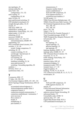 star topologies, 25                                       retransmission, 9
startup-config file, 36                                   Sequence number field, 8
static NAT, 126                                           session establishment, 7
    configuration, 131, 132                               TCP and UDP comparison, 10
static routing, 75                                        TCP segment structure, 8
    configuration, 83, 84                                 well-known port numbers, 9
static VLANs, 59                                     TCP/IP model, 1, 2
store-and-forward switching, 22                      TDM (Time-Division Multiplexing), 149
STP (shielded twisted-pair), 26                      TDMA (Time-Division Multi Access), 149
straight-through cables, 18, 24                      TE (Terminal Equipment) devices, ISDN
strands, 27                                               TE1, 190, 191
stub areas, OSPF, 95                                      TE2, 190, 191
subinterfaces, trunking, 60                          telcos, 143, 144
subinterfaces, Frame Relay, 161, 162                 Telnet, 5, 70, 71
subnet masks, 12, 62, 63                             TFTP (Trivial File Transfer Protocol), 5
subnetting, 62, 63                                   Time Exceeded messages, ICMP, 73
successor, EIGRP, 96                                 TKIP (Temporal Key Integrity Protocol), 183
summary routes, 111, 114, 115                        toll networks, 143
    autosummarization, EIGRP, 98                     topology
supernetting, 123                                         bus topology, 25
SVCs (switched virtual circuits), 158                     logical topology, 25
switches, 3, 19 - 20                                      physical topology, 25
    switch / bridge comparison, 21                        star topology, 25
switching, 20 - 22                                   topology database, OSPF, 91 - 95
    content switching, 53, 54                        topology table, EIGRP, 95 - 97
    cut-through / fast-forward, 22                   TPC (Transmit Power Control), 176
    fragment-free, 22                                traceroute, 15, 73, 74
    L4 switching, 54                                 traffic shaping, Frame Relay, 163
    L5 – L7 switching, 54                            transceiver, 27
    multilayer switching, 53, 54                     transitory states, STP, 42
    store-and-forward, 22                            transparent bridging, 21
    switching / forwarding algorithm, 20             transparent mode, VTP, 55
symbols, 1                                           transport layer, 2, 7 - 10
SYN bit, TCP, 7, 8                                   triggered updates, 78
synchronous links, 152                               trunking, VLAN, 51, 52, 58, 59
                                                     TTL (Time-to-Live) field, IP, 13, 15, 72, 73
                                                     twisted-pairs, 24
T
T-connector, BNC, 27
T1 links, 144, 188, 192                              U
TA (Terminal Adapter), ISDN, 187, 189 - 191          UDP
TCN (Topology Change Notification), STP, 42              TCP and UDP comparison, 10
TCP                                                      UDP segment structure, 10
   accumulated acknowledgment, 8                     unicast, 22
   Acknowledgement number field, 8                   UNII (Unlicensed National Information
   congestion control, 8                                 Infrastructure) bands, 173
   connection-oriented communication, 7              unknown unicast frames forwarding, 20
   connection establishment / termination, 7         unlicensed bands, 173
   error recovery, 8                                 Unreachable codes, ICMP, 72
   flow control, 8                                   upstream data, 147 - 149
   header, 8                                         Urgent Data Pointer field, TCP, 8
   multiplexing, 9                                   UTP (unshielded twisted-pair), 24
   port numbers, 9
                                               xii             Copyright © 2008 Yap Chin Hoong
                                                                     yapchinhoong@hotmail.com
 