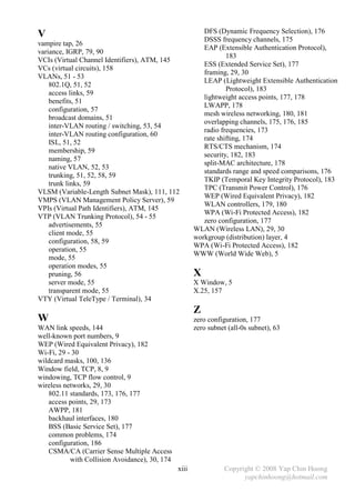 DFS (Dynamic Frequency Selection), 176
V                                                         DSSS frequency channels, 175
vampire tap, 26
                                                          EAP (Extensible Authentication Protocol),
variance, IGRP, 79, 90
                                                                  183
VCIs (Virtual Channel Identifiers), ATM, 145
                                                          ESS (Extended Service Set), 177
VCs (virtual circuits), 158
                                                          framing, 29, 30
VLANs, 51 - 53
                                                          LEAP (Lightweight Extensible Authentication
    802.1Q, 51, 52
                                                                  Protocol), 183
    access links, 59
                                                          lightweight access points, 177, 178
    benefits, 51
                                                          LWAPP, 178
    configuration, 57
                                                          mesh wireless networking, 180, 181
    broadcast domains, 51
                                                          overlapping channels, 175, 176, 185
    inter-VLAN routing / switching, 53, 54
                                                          radio frequencies, 173
    inter-VLAN routing configuration, 60
                                                          rate shifting, 174
    ISL, 51, 52
                                                          RTS/CTS mechanism, 174
    membership, 59
                                                          security, 182, 183
    naming, 57
                                                          split-MAC architecture, 178
    native VLAN, 52, 53
                                                          standards range and speed comparisons, 176
    trunking, 51, 52, 58, 59
                                                          TKIP (Temporal Key Integrity Protocol), 183
    trunk links, 59
                                                          TPC (Transmit Power Control), 176
VLSM (Variable-Length Subnet Mask), 111, 112
                                                          WEP (Wired Equivalent Privacy), 182
VMPS (VLAN Management Policy Server), 59
                                                          WLAN controllers, 179, 180
VPIs (Virtual Path Identifiers), ATM, 145
                                                          WPA (Wi-Fi Protected Access), 182
VTP (VLAN Trunking Protocol), 54 - 55
                                                          zero configuration, 177
    advertisements, 55
                                                       WLAN (Wireless LAN), 29, 30
    client mode, 55
                                                       workgroup (distribution) layer, 4
    configuration, 58, 59
                                                       WPA (Wi-Fi Protected Access), 182
    operation, 55
                                                       WWW (World Wide Web), 5
    mode, 55
    operation modes, 55
    pruning, 56                                        X
    server mode, 55                                    X Window, 5
    transparent mode, 55                               X.25, 157
VTY (Virtual TeleType / Terminal), 34
                                                       Z
W                                                      zero configuration, 177
WAN link speeds, 144                                   zero subnet (all-0s subnet), 63
well-known port numbers, 9
WEP (Wired Equivalent Privacy), 182
Wi-Fi, 29 - 30
wildcard masks, 100, 136
Window field, TCP, 8, 9
windowing, TCP flow control, 9
wireless networks, 29, 30
   802.11 standards, 173, 176, 177
   access points, 29, 173
   AWPP, 181
   backhaul interfaces, 180
   BSS (Basic Service Set), 177
   common problems, 174
   configuration, 186
   CSMA/CA (Carrier Sense Multiple Access
           with Collision Avoidance), 30, 174
                                                xiii              Copyright © 2008 Yap Chin Hoong
                                                                        yapchinhoong@hotmail.com
 
