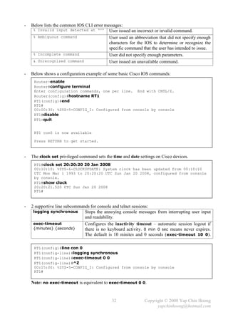 -   Below lists the common IOS CLI error messages:
     % Invalid input detected at ‘^’ User issued an incorrect or invalid command.
     % Ambiguous command                   User used an abbreviation that did not specify enough
                                           characters for the IOS to determine or recognize the
                                           specific command that the user has intended to issue.
     % Incomplete command                  User did not specify enough parameters.
     & Unrecognized command                User issued an unavailable command.

-   Below shows a configuration example of some basic Cisco IOS commands:
     Router>enable
     Router#configure terminal
     Enter configuration commands, one per line. End with CNTL/Z.
     Router(config)#hostname RT1
     RT1(config)#end
     RT1#
     00:00:30: %SYS-5-CONFIG_I: Configured from console by console
     RT1#disable
     RT1>quit


     RT1 con0 is now available

     Press RETURN to get started.



-   The clock set privileged command sets the time and date settings on Cisco devices.
     RT1#clock set 20:20:20 20 Jan 2008
     00:10:10: %SYS-6-CLOCKUPDATE: System clock has been updated from 00:10:10
     UTC Mon Mar 1 1993 to 20:20:20 UTC Sun Jan 20 2008, configured from console
     by console.
     RT1#show clock
     20:20:21.520 UTC Sun Jan 20 2008
     RT1#



-   2 supportive line subcommands for console and telnet sessions:
     logging synchronous       Stops the annoying console messages from interrupting user input
                               and readability.
     exec-timeout              Configures the inactivity timeout – automatic session logout if
     {minutes} {seconds}       there is no keyboard activity. 0 min 0 sec means never expires.
                               The default is 10 minites and 0 seconds ( exec-timeout 10 0).

     RT1(config)#line con 0
     RT1(config-line)#logging synchronous
     RT1(config-line)#exec-timeout 0 0
     RT1(config-line)#^Z
     00:15:00: %SYS-5-CONFIG_I: Configured from console by console
     RT1#

    Note: no exec-timeout is equivalent to exec-timeout 0 0.


                                              32               Copyright © 2008 Yap Chin Hoong
                                                                     yapchinhoong@hotmail.com
 