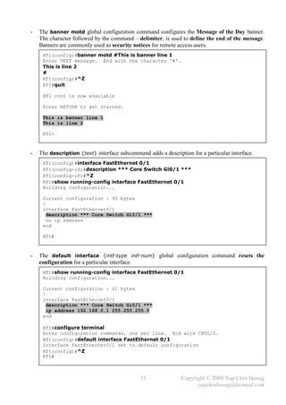 -   The banner motd global configuration command configures the Message of the Day banner.
    The character followed by the command – delimiter, is used to define the end of the message.
    Banners are commonly used as security notices for remote access users.
     RT1(config)#banner motd #This is banner line 1
     Enter TEXT message. End with the character '#'.
     This is line 2
     #
     RT1(config)#^Z
     RT1#quit

     RT1 con0 is now available

     Press RETURN to get started.

     This is banner line 1
     This is line 2

     RT1>



-   The description {text} interface subcommand adds a description for a particular interface.
     RT1(config)#interface FastEthernet 0/1
     RT1(config-if)#description *** Core Switch Gi0/1 ***
     RT1(config-if)#^Z
     RT1#show running-config interface FastEthernet 0/1
     Building configuration...

     Current configuration : 95 bytes
     !
     interface FastEthernet0/1
       description *** Core Switch Gi0/1 ***
       no ip address
     end

     RT1#



-   The default interface {intf-type intf-num} global configuration command resets the
    configuration for a particular interface.
     RT1#show running-config interface FastEthernet 0/1
     Building configuration...

     Current configuration : 61 bytes
     !
     interface FastEthernet0/1
       description *** Core Switch Gi0/1 ***
       ip address 192.168.0.1 255.255.255.0
     end

     RT1#configure terminal
     Enter configuration commands, one per line. End with CNTL/Z.
     RT1(config)#default interface FastEthernet 0/1
     Interface FastEthernet0/1 set to default configuration
     RT1(config)#^Z
     RT1#



                                              33               Copyright © 2008 Yap Chin Hoong
                                                                     yapchinhoong@hotmail.com
 