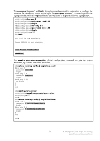 -   The password {passwd} and login line subcommands are used in conjunction to configure the
    password for console and remote access login. The password {passwd} command specifies the
    login password; while the login command tells the router to display a password login prompt.
     RT1(config)#line con 0
     RT1(config-line)#password cisco123
     RT1(config-line)#login
     RT1(config-line)#line vty 0 4
     RT1(config-line)#password cisco123
     RT1(config-line)#login
     RT1(config-line)#^Z
     RT1#exit

     RT1 con0 is now available

     Press RETURN to get started.



     User Access Verification

     Password:



-   The service password-encryption global configuration command encrypts the system
    passwords, eg: console and Telnet passwords.
     RT1#show running-config | begin line con 0
     line con 0
       password cisco123
       login
     line vty 0 4
       password cisco123
       login
     line vty 5 15
       no login
     !
     !
     end

     RT1#configure terminal
     RT1(config)#service password-encryption
     RT1(config)#^Z
     RT1#
     RT1#show running-config | begin line con 0
     line con 0
       password 7 060506324F41584B56
       login
     line vty 0 4
       password 7 060506324F41584B56
       login
     !
     end

     RT1#




                                             35               Copyright © 2008 Yap Chin Hoong
                                                                    yapchinhoong@hotmail.com
 