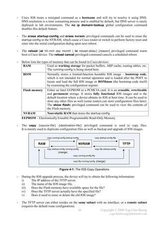 -   Cisco IOS treats a mistyped command as a hostname and will try to resolve it using DNS.
    DNS resolution is a time consuming process and is enabled by default, but DNS server is rarely
    deployed in lab environments. The no ip domain-lookup global configuration command
    disables this default feature.

-   The erase startup-config and erase nvram: privileged commands can be used to erase the
    startup-config in the NVRAM, which cause a Cisco router or switch to perform factory reset and
    enter into the initial configuration dialog upon next reboot.

-   The reload [at hh:mm day month | in reload-delay] [reason] privileged command warm
    boot a Cisco device. The reload cancel privileged command cancels a scheduled reboot.

-   Below lists the types of memory that can be found in Cisco devices:
     RAM                Used as working storage for packet buffers, ARP cache, routing tables, etc.
                        The running-config is being stored here.
     ROM                Normally stores a limited-function bootable IOS image – bootstrap code,
                        which is not intended for normal operation and is loaded after the POST to
                        locate and load the full IOS image or ROMmon (the bootstrap code itself)
                        by examining the configuration register.
     Flash memory Either an Intel EEPROM or a PCMCIA card. It is an erasable, rewriteable
                        and permanent storage. It stores fully functional IOS images and is the
                        default location where a device obtains its IOS at boot time. It can be used to
                        store any other files as well (some routers can store configuration files here).
                        The show flash: privileged command can be used to view the contents of
                        the Flash memory.
     NVRAM              Nonvolatile RAM that stores the startup-config.
    EEPROM – Electronically Erasable Programmable Read-Only Memory.

-   The copy {source-file} {destination-file} privileged command is used to copy files.
    It is mainly used to duplicate configuration files as well as backup and upgrade of IOS images.

                        copy running-config startup-config                 copy startup-config tftp

                 RAM                                     NVRAM                                        TFTP
                        copy startup-config running-config                 copy tftp startup-config
                                    (merge)
                                                    copy running-config tftp

                                                    copy tftp running-config   (merge)


                                     Figure 4-1: The IOS Copy Operations

-   During the IOS upgrade process, the device will try to obtain the following information:
    i)     The IP address of the TFTP server.
    ii)    The name of the IOS image file.
    iii)   Does the Flash memory have available space for the file?
    iv)    Does the TFTP server actually have the specified file?
    v)     Does it need to erase or delete the old IOS image?

-   The TFTP server can either resides on the same subnet with an interface; or a remote subnet
    (requires the default route configuration).
                                                36           Copyright © 2008 Yap Chin Hoong
                                                                    yapchinhoong@hotmail.com
 