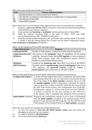 -   Below lists some image name decodes for Cisco IOS:
     Code                                  Features and Descriptions
     j      Enterprise feature set, which contains most features.
     z      The IOS file is compressed. Decompression is needed when it is being loaded.
     m      The IOS runs in the RAM.
     k3     56-bit SSH encryption.

-   Below shows the Cisco IOS software boot sequence when a device is powered on or reloaded:
    i)     Performs a power-on self-test (POST) to discover and verify the present and operability
           of the hardware, eg: memory, interfaces.
    ii)    Loads and runs the bootstrap or bootloader (which performs task iii) from ROM.
    iii)   Finds the software (normally IOS) in the order of Flash, TFTP, and ROM
           (for the limited-function IOS – RXBOOT) and loads it.
    iv)    Finds the startup-config configuration file and loads it into running-config. If the router
           is unable to find the startup-config file, it enters into the initial configuration dialog.
    Note: bootstrap and bootloader are different!

-   Below list the categories of Cisco IOS operating systems:
       Operating System                                      Purposes
     Full-featured IOS         Resides in Flash memory. Loaded most of the time for operations.
     Limited-function IOS Also known as the bootloader. Basic IP capabilities. No IP routing
     (RXBoot)                  capability. Normally loaded during IOS upgrade or when replacing a
                               faulty Flash memory. Enter with configuration register 0x2101.
                               Resides in either ROM or Flash memory.
     ROMmon                    Loaded by the bootstrap code when there is an error in the POST.
     (ROM Monitor)             Normally used for manufacturing, low-level debugging by the Cisco
                               TAC engineers, and password recovery. Enter by sending a
                               break sequence upon system boot up. Resides in ROM.

-   Below are the methods that are used to define which OS to load upon system boot up:
     Configuration Register A 16-bit software register that used to control how the router boots
                               up by telling which OS to use. Its value can be viewed from the last
                               line of the output of the show version command, and is set with
                               the config-register global configuration command. Its typical
                               value on most Cisco routers is 0x2102, which tells the router to load
                               the IOS from Flash memory and configuration from NVRAM.
                               Configuration register is written and stored into the NVRAM.
                               A reboot is required for the new settings to take effective,
                               as the register value is examined only during the boot up process.
     boot system command Whenever the configuration register is set to load a full-featured
                               IOS, the boot system command at the startup-config will be
                               parsed to locate and load the IOS image file. The first IOS file in the
                               Flash memory will be loaded if there is no boot system command.

-   Below are some reasons for changing the configuration register:
    i)    To force the system to boot into the ROM monitor mode upon next reboot for
          debugging or password recovery purpose.
    ii)   To enable or disable the Break function.
    iii)  To set the console terminal baud rate.

                                               37                Copyright © 2008 Yap Chin Hoong
                                                                       yapchinhoong@hotmail.com
 