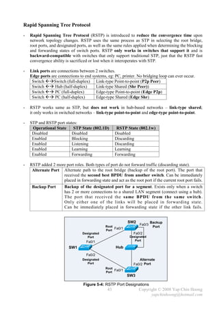 Rapid Spanning Tree Protocol
-   Rapid Spanning Tree Protocol (RSTP) is introduced to reduce the convergence time upon
    network topology changes. RSTP uses the same process as STP in selecting the root bridge,
    root ports, and designated ports, as well as the same rules applied when determining the blocking
    and forwarding states of switch ports. RSTP only works in switches that support it and is
    backward-compatible with switches that only support traditional STP, just that the RSTP fast
    convergence ability is sacrificed or lost when it interoperates with STP.

-   Link ports are connections between 2 switches.
    Edge ports are connections to end systems, eg: PC, printer. No bridging loop can ever occur.
     Switch Switch (full-duplex) Link-type Point-to-point (P2p Peer)
     Switch  Hub (half-duplex)        Link-type Shared (Shr Peer))
     Switch  PC (full-duplex)         Edge-type Point-to-point (Edge P2p)
     Switch  PC (half-duplex)         Edge-type Shared (Edge Shr)

-   RSTP works same as STP, but does not work in hub-based networks – link-type shared;
    it only works in switched networks – link-type point-to-point and edge-type point-to-point.

-   STP and RSTP port states:
     Operational State     STP State (802.1D)         RSTP State (802.1w)
     Disabled             Disabled                   Disabled
     Enabled              Blocking                   Discarding
     Enabled              Listening                  Discarding
     Enabled              Learning                   Learning
     Enabled              Forwarding                 Forwarding

-   RSTP added 2 more port roles. Both types of port do not forward traffic (discarding state).
     Alternate Port Alternate path to the root bridge (backup of the root port). The port that
                    received the second best BPDU from another switch. Can be immediately
                    placed in forwarding state and act as the root port if the current root port fails.
     Backup Port    Backup of the designated port for a segment. Exists only when a switch
                    has 2 or more connections to a shared LAN segment (connect using a hub).
                    The port that received the same BPDU from the same switch .
                    Onl y either one of the links will be placed in forwarding state.
                    Can be immediately placed in forwarding state if the other link fails.


                                                            SW2           Backup
                                                                  Fa0/3
                                               Root
                                                    Fa0/1                  Port
                                               Port
                                  Designated                   Fa0/2
                                     Port                    Designated
                                    Fa0/1                       Port

                          SW1                        Hub
                                    Fa0/2
                                  Designated                      Alternate
                                     Port                      Fa0/2 Port
                                               Root
                                               Port
                                                    Fa0/1
                                                            SW3

                                  Figure 5-4: RSTP Port Designations
                                                43                Copyright © 2008 Yap Chin Hoong
                                                                        yapchinhoong@hotmail.com
 