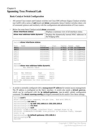 Chapter 6
Spanning Tree Protocol Lab
  Basic Catalyst Switch Configuration
  -   All current Cisco routers and Catalyst switches run Cisco IOS software (legacy Catalyst switches
      run CatOS with a series of set-based and show commands), hence Catalyst switches share a lot
      of command syntaxes and similarity with the configuration and administration of Cisco routers.

  -   Below list some basic Catalyst switch show commands:
       show interfaces status                   Displays a summary view of all interfaces status.
       show mac-address-table dynamic           Displays the dynamically learned MAC addresses in
                                                the bridging table.

       Switch#show interfaces status

       Port      Name                    Status          Vlan       Duplex    Speed     Type
       Fa0/1                             connected       1          a-full    a-100   10/100BaseTX
       Fa0/2                             connected       1          a-full    a-100   10/100BaseTX
       Fa0/3                             notconnect      1            auto     auto   10/100BaseTX
       Fa0/4                             notconnect      1            auto     auto   10/100BaseTX
       Fa0/5                             notconnect      1            auto     auto   10/100BaseTX
       Fa0/6                             notconnect      1            auto     auto   10/100BaseTX
       Fa0/7                             notconnect      1            auto     auto   10/100BaseTX
       Fa0/8                             notconnect      1            auto     auto   10/100BaseTX

       Switch#
       Switch#show mac-address-table dynamic
                 Mac Address Table
       -------------------------------------------

       Vlan    Mac Address       Type        Ports
       ----    -----------       --------    -----
          1    aaaa.aaaa.aaaa    DYNAMIC     Fa0/1
          1    bbbb.bbbb.bbbb    DYNAMIC     Fa0/2
       Total Mac Addresses for this criterion: 2
       Switch#



  -   A switch is normally configured with a management IP address for remote access management.
      The IP address is configured on the Vlan1 interface. A switch also needs a default gateway,
      which can be configured with the ip default-gateway {gw-ip-addr} global configuration
      command. The show running-config privileged command can be used to view these settings.
       Switch#conf t
       Enter configuration commands, one per line. End with CNTL/Z.
       Switch(config)#int vlan 1
       Switch(config-if)#ip add 192.168.0.11 255.255.255.0
       Switch(config-if)#no shut
       Switch(config-if)#exit
       00:03:01: %LINK-3-UPDOWN: Interface Vlan1, changed state to up
       00:03:02: %LINEPROTO-5-UPDOWN: Line protocol on Interface Vlan1, changed
       state to up
       Switch(config)#ip default-gateway 192.168.0.1
       Switch(config)#^Z
       Switch#

                                                 45               Copyright © 2008 Yap Chin Hoong
                                                                        yapchinhoong@hotmail.com
 