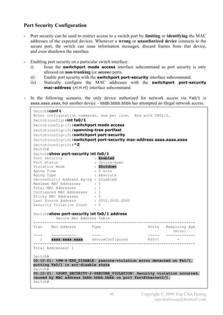 Port Security Configuration
-   Port security can be used to restrict access to a switch port by limiting or identifying the MAC
    addresses of the expected devices. Whenever a wrong or unauthorized device connects to the
    secure port, the switch can issue information messages, discard frames from that device,
    and even shutdown the interface.

-   Enabling port security on a particular switch interface:
    i)     Issue the switchport mode access interface subcommand as port security is only
           allowed on non-trunking (or access) ports.
    ii)    Enable port security with the switchport port-security interface subcommand.
    iii)   Statically configure the MAC addresses with the switchport port-security
           mac-address {H.H.H} interface subcommand.

-   In the following scenario, the only device authorized for network access via Fa0/1 is
    aaaa.aaaa.aaaa, but another device – bbbb.bbbb.bbbb has attempted an illegal network access.

     Switch#conf t
     Enter configuration commands, one per line. End with CNTL/Z.
     Switch(config)#int fa0/1
     Switch(config-if)#switchport mode access
     Switch(config-if)#spanning-tree portfast
     Switch(config-if)#switchport port-security
     Switch(config-if)#switchport port-security mac-address aaaa.aaaa.aaaa
     Switch(config-if)#^Z
     Switch#
     Switch#show port-security int fa0/1
     Port Security               : Enabled
     Port Status                 : Secure-down
     Violation Mode              : Shutdown
     Aging Time                  : 0 mins
     Aging Type                  : Absolute
     SecureStatic Address Aging : Disabled
     Maximum MAC Addresses       : 1
     Total MAC Addresses         : 1
     Configured MAC Addresses    : 1
     Sticky MAC Addresses        : 0
     Last Source Address         : 0000.0000.0000
     Security Violation Count    : 0

     Switch#show port-security int fa0/1 address
               Secure Mac Address Table
     ------------------------------------------------------------------------
     Vlan    Mac Address        Type                    Ports   Remaining Age
                                                                   (mins)
     ----    -----------        ----                    -----   -------------
        1    aaaa.aaaa.aaaa     SecureConfigured        Fa0/1        -
     ------------------------------------------------------------------------
     Total Addresses: 1

     Switch#
     00:10:01: %PM-4-ERR_DISABLE: psecure-violation error detected on Fa0/1,
     putting Fa0/1 in err-disable state
     Switch#
     00:10:01: %PORT_SECURITY-2-PSECURE_VIOLATION: Security violation occurred,
     caused by MAC address bbbb.bbbb.bbbb on port FastEthernet0/1.
     Switch#


                                               46               Copyright © 2008 Yap Chin Hoong
                                                                      yapchinhoong@hotmail.com
 