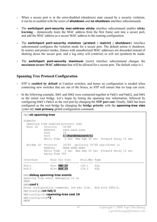 -   When a secure port is in the error-disabled (shutdown) state caused by a security violation,
    it can be re-enabled with the series of shutdown and no shutdown interface subcommands.

-   The switchport port-security mac-address sticky interface subcommand enables sticky
    learning – dynamically learn the MAC address from the first frame sent into a secure port,
    and add the MAC address as a secure MAC address to the running configuration.

-   The switchport port-security violation {protect | restrict | shutdown} interface
    subcommand configures the violation mode for a secure port. The default action is shutdown.
    In restrict and protect modes, frames with unauthorized MAC addresses are discarded instead of
    shutting down the secure port, and a log entry will ( restrict) or will not (protect) be made.

-   The switchport port-security maximum [num] interface subcommand changes the
    maximum secure MAC addresses that will be allowed for a secure port. The default value is 1.


Spanning Tree Protocol Configuration
-   STP is enabled by default in Catalyst switches, and hence no configuration is needed when
    connecting new switches that are out of the boxes, as STP will ensure that no loop can exist.

-   In the following example, SW1 and SW2 were connected together at Fa0/1 and Fa0/2, and SW1
    as the initial root bridge. Let’s begin by listing the spanning tree information, followed by
    configuring SW2’s Fa0/2 as the root port by changing the STP port cost. Finally, SW2 has been
    configured as the root bridge by changing the bridge priority with the spanning-tree vlan
    {vlan-id} root primary global configuration command.

     SW2#sh spanning-tree

     VLAN0001
       Spanning tree enabled protocol ieee
       Root ID    Priority    32768
                  Address     aaaa.aaaa.aaaa
                  Cost        19
                  Port        1 (FastEthernet0/1)
                  Hello Time   2 sec Max Age 20 sec               Forward Delay 15 sec

       Bridge ID     Priority    32769 (priority 32768 sys-id-ext 1)
                     Address     bbbb.bbbb.bbbb
                     Hello Time   2 sec Max Age 20 sec Forward Delay 15 sec
                     Aging Time 300

     Interface           Role   Sts   Cost         Prio.Nbr   Type
     ----------------    ----   ---   ---------    --------   -------------------------------
     Fa0/1               Root   FWD   19           128.1      P2p
     Fa0/2               Altn   BLK   19           128.2      P2p

     SW2#debug spanning-tree events
     Spanning Tree event debugging is on
     SW2#
     SW2#conf t
     Enter configuration commands, one per line.              End with CNTL/Z.
     SW2(config)#int fa0/2
     SW2(config-if)#spanning-tree cost 10
     SW2(config-if)#^Z
     SW2#

                                              47                 Copyright © 2008 Yap Chin Hoong
                                                                       yapchinhoong@hotmail.com
 