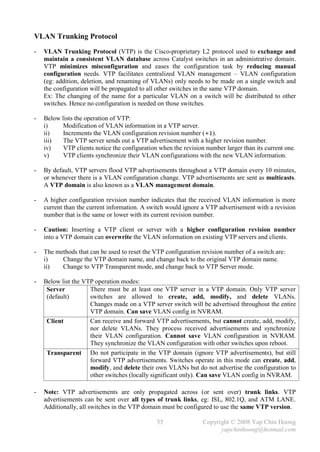 VLAN Trunking Protocol
-   VLAN Trunking Protocol (VTP) is the Cisco-proprietary L2 protocol used to exchange and
    maintain a consistent VLAN database across Catalyst switches in an administrative domain.
    VTP minimizes misconfiguration and eases the configuration task by reducing manual
    configuration needs. VTP facilitates centralized VLAN management – VLAN configuration
    (eg: addition, deletion, and renaming of VLANs) only needs to be made on a single switch and
    the configuration will be propagated to all other switches in the same VTP domain.
    Ex: The changing of the name for a particular VLAN on a switch will be distributed to other
    switches. Hence no configuration is needed on those switches.

-   Below lists the operation of VTP:
    i)     Modification of VLAN information in a VTP server.
    ii)    Increments the VLAN configuration revision number (+1).
    iii)   The VTP server sends out a VTP advertisement with a higher revision number.
    iv)    VTP clients notice the configuration when the revision number larger than its current one.
    v)     VTP clients synchronize their VLAN configurations with the new VLAN information.

-   By default, VTP servers flood VTP advertisements throughout a VTP domain every 10 minutes,
    or whenever there is a VLAN configuration change. VTP advertisements are sent as multicasts.
    A VTP domain is also known as a VLAN management domain.

-   A higher configuration revision number indicates that the received VLAN information is more
    current than the current information. A switch would ignore a VTP advertisement with a revision
    number that is the same or lower with its current revision number.

-   Caution: Inserting a VTP client or server with a higher configuration revision number
    into a VTP domain can overwrite the VLAN information on existing VTP servers and clients.

-   The methods that can be used to reset the VTP configuration revision number of a switch are:
    i)    Change the VTP domain name, and change back to the original VTP domain name.
    ii)   Change to VTP Transparent mode, and change back to VTP Server mode.

-   Below list the VTP operation modes:
     Server          There must be at least one VTP server in a VTP domain. Only VTP server
     (default)       switches are allowed to create, add, modify, and delete VLANs.
                     Changes made on a VTP server switch will be advertised throughout the entire
                     VTP domain. Can save VLAN config in NVRAM.
     Client          Can receive and forward VTP advertisements, but cannot create, add, modify,
                     nor delete VLANs. They process received advertisements and synchronize
                     their VLAN configuration. Cannot save VLAN configuration in NVRAM.
                     They synchronize the VLAN configuration with other switches upon reboot.
     Transparent Do not participate in the VTP domain (ignore VTP advertisements), but still
                     forward VTP advertisements. Switches operate in this mode can create, add,
                     modify, and delete their own VLANs but do not advertise the configuration to
                     other switches (locally significant only). Can save VLAN config in NVRAM.

-   Note: VTP advertisements are only propagated across (or sent over) trunk links. VTP
    advertisements can be sent over all types of trunk links, eg: ISL, 802.1Q, and ATM LANE.
    Additionally, all switches in the VTP domain must be configured to use the same VTP version.

                                               55                Copyright © 2008 Yap Chin Hoong
                                                                       yapchinhoong@hotmail.com
 