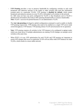-   VTP Pruning provides a way to preserve bandwidth by configuring switches to only send
    broadcasts and unknown unicasts to the trunks to other switches that need the information
    (contain ports in a particular VLAN). VTP pruning is disabled by default, which means
    broadcasts and unknown unicasts in every VLAN is forwarded to all switches in the network.
    Ex: SW1 does not have any ports configured for VLAN 2, thus broadcasts sent to VLAN 2
    should not be forwarded to the trunk to SW1 (pruning flooded traffic to conserve bandwidth).
    Note: VLAN 1 can never be pruned because it is an administrative VLAN.

-   The [no] vtp pruning privileged or global configuration command is used to enable or disable
    VTP pruning respectively. VTP pruning only need to be enabled on a single VTP server mode
    switch throughout a VTP domain. VTP pruning utilizes VLAN advertisements for its operation.

-   Note: VTP pruning requires all switches in the VTP domain to be configured in server mode,
    which can create havoc if multiple administrators are making VLAN changes on multiple server
    switches at the same time.

-   When PVST is in use, STP optimization for each VLAN and VTP pruning are important to
    ensure STP changes that occur in a particular VLAN will not affect other STP instances for other
    VLANs, which results in a more stable network.




                                               56               Copyright © 2008 Yap Chin Hoong
                                                                      yapchinhoong@hotmail.com
 
