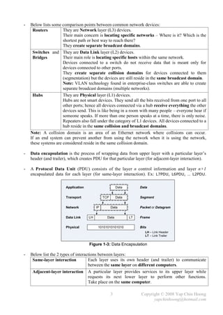 -   Below lists some comparison points between common network devices:
     Routers          They are Network layer (L3) devices.
                      Their main concern is locating specific networks – Where is it? Which is the
                      shortest path or best way to reach there?
                      They create separate broadcast domains.
     Switches and They are Data Link layer (L2) devices.
     Bridges          Their main role is locating specific hosts within the same network.
                      Devices connected to a switch do not receive data that is meant only for
                      devices connected to other ports.
                      They create separate collision domains for devices connected to them
                      (segmentation) but the devices are still reside in the same broadcast domain.
                      Note: VLAN technology found in enterprise-class switches are able to create
                      separate broadcast domains (multiple networks).
     Hubs             They are Physical layer (L1) devices.
                      Hubs are not smart devices. They send all the bits received from one port to all
                      other ports; hence all devices connected via a hub receive everything the other
                      devices send. This is like being in a room with many people – everyone hear if
                      someone speaks. If more than one person speaks at a time, there is only noise.
                      Repeaters also fall under the category of L1 devices. All devices connected to a
                      hub reside in the same collision and broadcast domains.
    Note: A collision domain is an area of an Ethernet network where collisions can occur.
    If an end system can prevent another from using the network when it is using the network,
    these systems are considered reside in the same collision domain.

-   Data encapsulation is the process of wrapping data from upper layer with a particular layer’s
    header (and trailer), which creates PDU for that particular layer (for adjacent-layer interaction).

-   A Protocol Data Unit (PDU) consists of the layer n control information and layer n+1
    encapsulated data for each layer (for same-layer interaction). Ex: L7PDU, L6PDU, … L2PDU.

                       Application                       Data        Data


                       Transport               TCP       Data        Segment


                       Network            IP         Data            Packet or Datagram


                       Data Link     LH          Data           LT   Frame

                       Physical            10101010101010            Bits
                                                                        LH – Link Header
                                                                        LT – Link Trailer
                                                                            .




                                     Figure 1-3: Data Encapsulation

-   Below list the 2 types of interactions between layers:
     Same-layer interaction          Each layer uses its own header (and trailer) to communicate
                                     between the same layer on different computers.
     Adjacent-layer interaction A particular layer provides services to its upper layer while
                                     requests its next lower layer to perform other functions.
                                     Take place on the same computer.

                                                     3               Copyright © 2008 Yap Chin Hoong
                                                                           yapchinhoong@hotmail.com
 