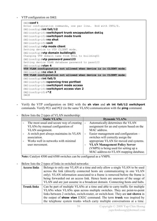-   VTP configuration on SW2:
     SW2#conf t
     Enter configuration commands, one per line. End with CNTL/Z.
     SW2(config)#int fa0/12
     SW2(config-if)#switchport trunk encapsulation dot1q
     SW2(config-if)#switchport mode trunk
     SW2(config-if)#no shut
     SW2(config-if)#exit
     SW2(config)#vtp mode client
     Setting device to VTP CLIENT mode.
     SW2(config)#vtp domain building01
     Changing VTP domain name from NULL to building01
     SW2(config)#vtp password pass123
     Setting device VLAN database password to pass123
     SW2(config)#vlan 4
     VTP VLAN configuration not allowed when device is in CLIENT mode.
     SW2(config)#no vlan 3
     VTP VLAN configuration not allowed when device is in CLIENT mode.
     SW2(config)#int fa0/5
     SW2(config-if)#spanning-tree portfast
     SW2(config-if)#switchport mode access
     SW2(config-if)#switchport access vlan 2
     SW2(config-if)#^Z
     SW2#


-   Verify the VTP configuration on SW2 with the sh vlan and sh int fa0/12 switchport
    commands. Verify PC1 and PC2 (in the same VLAN) communication with the ping command.

-   Below lists the 2 types of VLAN membership:
                     Static VLANs                                 Dynamic VLANs
     - The most usual and secure way of creating -     Automatically determines the VLAN
        VLANs by manual configuration of               assignment for an end system based on the
        VLAN assignment.                               MAC address.
     - A switch port always maintains its VLAN -       Easier management and configuration –
        association.                                   switches will correctly assign the
     - Works well in networks with minimal             appropriate VLAN for moved end systems.
        user movement.                           -     VLAN Management Policy Server
                                                       (VMPS) is being used for setting up a
                                                       MAC-address-to-VLAN mapping database.
    Note: Catalyst 4500 and 6500 switches can be configured as a VMPS.

-   Below lists the 2 types of links in switched networks:
     Access links Belongs to only one VLAN at a time and only allow a single VLAN to be used
                      across the link (directly connected hosts are communicating in one VLAN
                      only). VLAN information associated to a frame is removed before the frame is
                      being forwarded out an access link. Hence hosts are unaware of the usage of
                      VLAN and are just assume in a broadcast domain. Connecting hosts and hubs.
     Trunk links Can be part of multiple VLANs at a time and able to carry traffic for multiple
                      VLANs when VLANs span across multiple switches. They are point-to-point
                      links between 2 switches, switch-router, or switch-host. They are not shown in
                      the output of show vlan EXEC command. The term trunk was inspired by
                      the telephone system trunks which carry multiple conversations at a time.
                                               59               Copyright © 2008 Yap Chin Hoong
                                                                      yapchinhoong@hotmail.com
 