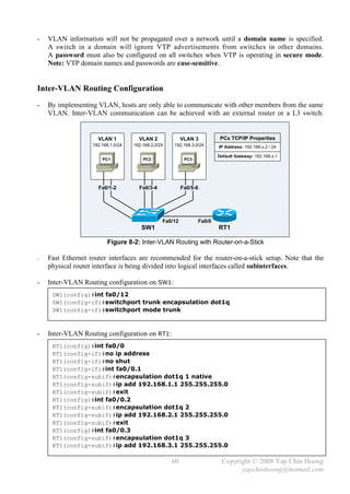 -   VLAN information will not be propagated over a network until a domain name is specified.
    A switch in a domain will ignore VTP advertisements from switches in other domains.
    A password must also be configured on all switches when VTP is operating in secure mode.
    Note: VTP domain names and passwords are case-sensitive.


Inter-VLAN Routing Configuration
-   By implementing VLAN, hosts are only able to communicate with other members from the same
    VLAN. Inter-VLAN communication can be achieved with an external router or a L3 switch.


                     VLAN 1           VLAN 2              VLAN 3          PCx TCP/IP Properties
                   192.168.1.0/24   192.168.2.0/24   192.168.3.0/24      IP Address: 192.168.x.2 / 24

                                                                         Default Gateway: 192.168.x.1
                       PC1              PC2                PC3




                     Fa0/1-2          Fa0/3-4             Fa0/5-6




                                                 Fa0/12          Fa0/0
                                       SW1                               RT1

                         Figure 8-2: Inter-VLAN Routing with Router-on-a-Stick

-   Fast Ethernet router interfaces are recommended for the router-on-a-stick setup. Note that the
    physical router interface is being divided into logical interfaces called subinterfaces.

-   Inter-VLAN Routing configuration on SW1:
     SW1(config)#int fa0/12
     SW1(config-if)#switchport trunk encapsulation dot1q
     SW1(config-if)#switchport mode trunk



-   Inter-VLAN Routing configuration on RT1:
     RT1(config)#int fa0/0
     RT1(config-if)#no ip address
     RT1(config-if)#no shut
     RT1(config-if)#int fa0/0.1
     RT1(config-subif)#encapsulation dot1q 1 native
     RT1(config-subif)#ip add 192.168.1.1 255.255.255.0
     RT1(config-subif)#exit
     RT1(config)#int fa0/0.2
     RT1(config-subif)#encapsulation dot1q 2
     RT1(config-subif)#ip add 192.168.2.1 255.255.255.0
     RT1(config-subif)#exit
     RT1(config)#int fa0/0.3
     RT1(config-subif)#encapsulation dot1q 3
     RT1(config-subif)#ip add 192.168.3.1 255.255.255.0

                                                     60                    Copyright © 2008 Yap Chin Hoong
                                                                                 yapchinhoong@hotmail.com
 