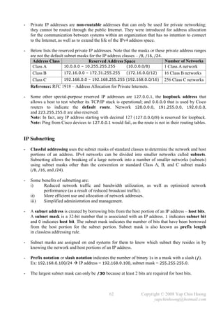-   Private IP addresses are non-routable addresses that can only be used for private networking;
    they cannot be routed through the public Internet. They were introduced for address allocation
    for the communication between systems within an organization that has no intention to connect
    to the Internet, as well as to extend the life of the IPv4 address space.

-   Below lists the reserved private IP addresses. Note that the masks or these private address ranges
    are not the default subnet masks for the IP address classes – /8, /16, /24.
     Address Class                   Reserved Address Space                     Number of Networks
     Class A            10.0.0.0 – 10.255.255.255         .(10.0.0.0/8)         1 Class A network
     Class B            172.16.0.0 – 172.31.255.255 .(172.16.0.0/12)            16 Class B networks
     Class C            192.168.0.0 – 192.168.255.255 (192.168.0.0/16) 256 Class C networks
    Reference: RFC 1918 – Address Allocation for Private Internets.

-   Some other special-purpose reserved IP addresses are 127.0.0.1, the loopback address that
    allows a host to test whether its TCP/IP stack is operational; and 0.0.0.0 that is used by Cisco
    routers to indicate the default route. Network 128.0.0.0, 191.255.0.0, 192.0.0.0,
    and 223.255.255.0 are also reserved.
    Note: In fact, any IP address starting with decimal 127 (127.0.0.0/8) is reserved for loopback.
    Note: Ping from Cisco devices to 127.0.0.1 would fail, as the route is not in their routing tables.


IP Subnetting
-   Classful addressing uses the subnet masks of standard classes to determine the network and host
    portions of an address. IPv4 networks can be divided into smaller networks called subnets.
    Subnetting allows the breaking of a large network into a number of smaller networks (subnets)
    using subnet masks other than the convention or standard Class A, B, and C subnet masks
    (/8, /16, and /24).

-   Some benefits of subnetting are:
    i)    Reduced network traffic and bandwidth utilization, as well as optimized network
          performance (as a result of reduced broadcast traffic).
    ii)   More efficient use and allocation of network addresses.
    iii)  Simplified administration and management.

-   A subnet address is created by borrowing bits from the host portion of an IP address – host bits.
    A subnet mask is a 32-bit number that is associated with an IP address. 1 indicates subnet bit
    and 0 indicates host bit. The subnet mask indicates the number of bits that have been borrowed
    from the host portion for the subnet portion. Subnet mask is also known as prefix length
    in classless addressing rule.

-   Subnet masks are assigned on end systems for them to know which subnet they resides in by
    knowing the network and host portions of an IP address.

-   Prefix notation or slash notation indicates the number of binary 1s in a mask with a slash (/).
    Ex: 192.168.0.100/24  IP address = 192.168.0.100, subnet mask = 255.255.255.0.

-   The largest subnet mask can only be /30 because at least 2 bits are required for host bits.



                                                62                Copyright © 2008 Yap Chin Hoong
                                                                        yapchinhoong@hotmail.com
 