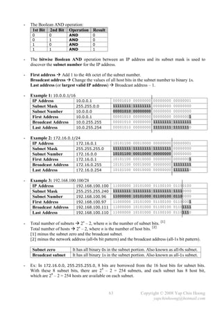 -   The Boolean AND operation:
     1st Bit 2nd Bit Operation          Result
     0        0           AND          0
     0        1           AND          0
     1        0           AND          0
     1        1           AND          1

-   The bitwise Boolean AND operation between an IP address and its subnet mask is used to
    discover the subnet number for the IP address.

-   First address  Add 1 to the 4th octet of the subnet number.
    Broadcast address  Change the values of all host bits in the subnet number to binary 1s.
    Last address (or largest valid IP address)  Broadcast address – 1.

-   Example 1: 10.0.0.1/16
     IP Address            10.0.0.1                00001010    00000000   00000000    00000001
     Subnet Mask           255.255.0.0             11111111    11111111   00000000    00000000
     Subnet Number         10.0.0.0                00001010    00000000   00000000    00000000
     First Address         10.0.0.1                00001010    00000000   00000000    00000001
     Broadcast Address     10.0.255.255            00001010    00000000   11111111    11111111
     Last Address          10.0.255.254            00001010    00000000   11111111    11111110

-   Example 2: 172.16.0.1/24
     IP Address           172.16.0.1               10101100    00010000   00000000    00000001
     Subnet Mask          255.255.255.0            11111111    11111111   11111111    00000000
     Subnet Number        172.16.0.0               10101100    00010000   00000000    00000000
     First Address        172.16.0.1               10101100    00010000   00000000    00000001
     Broadcast Address    172.16.0.255             10101100    00010000   00000000    11111111
     Last Address         172.16.0.254             10101100    00010000   00000000    11111110

-   Example 3: 192.168.100.100/28
     IP Address           192.168.100.100          11000000    10101000   01100100    01100100
     Subnet Mask          255.255.255.240          11111111    11111111   11111111    11110000
     Subnet Number        192.168.100.96           11000000    10101000   01100100    01100000
     First Address        192.168.100.97           11000000    10101000   01100100    01100001
     Broadcast Address    192.168.100.111          11000000    10101000   01100100    01101111
     Last Address         192.168.100.110          11000000    10101000   01100100    01101110


-   Total number of subnets  2n – 2, where n is the number of subnet bits. [1]
    Total number of hosts  2n – 2, where n is the number of host bits. [2]
    [1] minus the subnet zero and the broadcast subnet.
    [2] minus the network address (all-0s bit pattern) and the broadcast address (all-1s bit pattern).

     Subnet zero            It has all binary 0s in the subnet portion. Also known as all-0s subnet.
     Broadcast subnet       It has all binary 1s in the subnet portion. Also known as all-1s subnet.

-   Ex: In 172.16.0.0, 255.255.255.0, 8 bits are borrowed from the 16 host bits for subnet bits.
    With these 8 subnet bits, there are 2 8 – 2 = 254 subnets, and each subnet has 8 host bit,
    which are 28 – 2 = 254 hosts are available on each subnet.


                                                 63                Copyright © 2008 Yap Chin Hoong
                                                                         yapchinhoong@hotmail.com
 