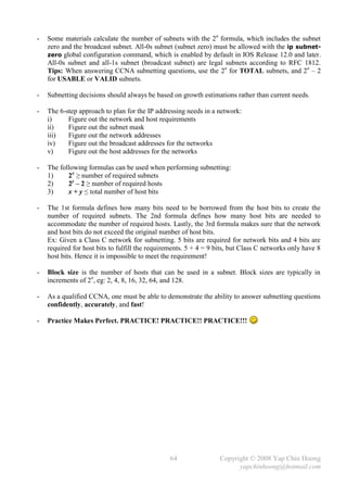 -   Some materials calculate the number of subnets with the 2n formula, which includes the subnet
    zero and the broadcast subnet. All-0s subnet (subnet zero) must be allowed with the ip subnet-
    zero global configuration command, which is enabled by default in IOS Release 12.0 and later.
    All-0s subnet and all-1s subnet (broadcast subnet) are legal subnets according to RFC 1812.
    Tips: When answering CCNA subnetting questions, use the 2n for TOTAL subnets, and 2n – 2
    for USABLE or VALID subnets.

-   Subnetting decisions should always be based on growth estimations rather than current needs.

-   The 6-step approach to plan for the IP addressing needs in a network:
    i)     Figure out the network and host requirements
    ii)    Figure out the subnet mask
    iii)   Figure out the network addresses
    iv)    Figure out the broadcast addresses for the networks
    v)     Figure out the host addresses for the networks

-   The following formulas can be used when performing subnetting:
    1)     2x ≥ number of required subnets
    2)     2y – 2 ≥ number of required hosts
    3)     x + y ≤ total number of host bits

-   The 1st formula defines how many bits need to be borrowed from the host bits to create the
    number of required subnets. The 2nd formula defines how many host bits are needed to
    accommodate the number of required hosts. Lastly, the 3rd formula makes sure that the network
    and host bits do not exceed the original number of host bits.
    Ex: Given a Class C network for subnetting. 5 bits are required for network bits and 4 bits are
    required for host bits to fulfill the requirements. 5 + 4 = 9 bits, but Class C networks only have 8
    host bits. Hence it is impossible to meet the requirement!

-   Block size is the number of hosts that can be used in a subnet. Block sizes are typically in
    increments of 2n, eg: 2, 4, 8, 16, 32, 64, and 128.

-   As a qualified CCNA, one must be able to demonstrate the ability to answer subnetting questions
    confidently, accurately, and fast!

-   Practice Makes Perfect. PRACTICE! PRACTICE!! PRACTICE!!!




                                                64                 Copyright © 2008 Yap Chin Hoong
                                                                         yapchinhoong@hotmail.com
 