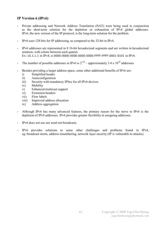 IP Version 6 (IPv6)
-   Private addressing and Network Address Translation (NAT) were being used in conjunction
    as the short-term solution for the depletion or exhaustion of IPv4 global addresses.
    IPv6, the new version of the IP protocol, is the long-term solution for the problem.

-   IPv6 uses 128 bits for IP addressing, as compared to the 32-bit in IPv4.

-   IPv6 addresses are represented in 8 16-bit hexadecimal segments and are written in hexadecimal
    notation, with colons between each quartet.
    Ex: 10.1.1.1 in IPv4, is 0000:0000:0000:0000:0000:FFFF:FFFF:0A01:0101 in IPv6.

-   The number of possible addresses in IPv6 is 2128 – approximately 3.4 x 1038 addresses.

-   Besides providing a larger address space, some other additional benefits of IPv6 are:
    i)     Simplified header
    ii)    Autoconfiguration
    iii)   Security with mandatory IPSec for all IPv6 devices
    iv)    Mobility
    v)     Enhanced multicast support
    vi)    Extension headers
    vii)   Flow labels
    viii) Improved address allocation
    ix)    Address aggregation

-   Although IPv6 has many advanced features, the primary reason for the move to IPv6 is the
    depletion of IPv4 addresses. IPv6 provides greater flexibility in assigning addresses.

-   IPv6 does not use nor send out broadcasts.

-   IPv6 provides solutions to some other challenges and problems found in IPv4,
    eg: broadcast storm, address renumbering, network layer security (IP is vulnerable to attacks).




                                                 65               Copyright © 2008 Yap Chin Hoong
                                                                        yapchinhoong@hotmail.com
 