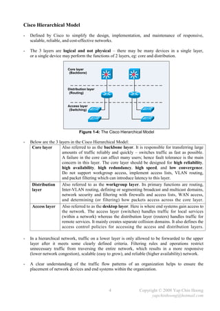 Cisco Hierarchical Model
-   Defined by Cisco to simplify the design, implementation, and maintenance of responsive,
    scalable, reliable, and cost-effective networks.

-   The 3 layers are logical and not physical – there may be many devices in a single layer,
    or a single device may perform the functions of 2 layers, eg: core and distribution.

                         Core layer
                          (Backbone)




                         Distribution layer
                          (Routing)



                         Access layer
                          (Switching)




                                Figure 1-4: The Cisco Hierarchical Model

-   Below are the 3 layers in the Cisco Hierarchical Model:
     Core layer       Also referred to as the backbone layer. It is responsible for transferring large
                      amounts of traffic reliably and quickly – switches traffic as fast as possible.
                      A failure in the core can affect many users; hence fault tolerance is the main
                      concern in this layer. The core layer should be designed for high reliability,
                      high availability, high redundancy, high speed, and low convergence.
                      Do not support workgroup access, implement access lists, VLAN routing,
                      and packet filtering which can introduce latency to this layer.
     Distribution     Also referred to as the workgroup layer. Its primary functions are routing,
     layer            Inter-VLAN routing, defining or segmenting broadcast and multicast domains,
                      network security and filtering with firewalls and access lists, WAN access,
                      and determining (or filtering) how packets access across the core layer.
     Access layer Also referred to as the desktop layer. Here is where end systems gain access to
                      the network. The access layer (switches) handles traffic for local services
                      (within a network) whereas the distribution layer (routers) handles traffic for
                      remote services. It mainly creates separate collision domains. It also defines the
                      access control policies for accessing the access and distribution layers.

-   In a hierarchical network, traffic on a lower layer is only allowed to be forwarded to the upper
    layer after it meets some clearly defined criteria. Filtering rules and operations restrict
    unnecessary traffic from traversing the entire network, which results in a more responsive
    (lower network congestion), scalable (easy to grow), and reliable (higher availability) network.

-   A clear understanding of the traffic flow patterns of an organization helps to ensure the
    placement of network devices and end systems within the organization.



                                                 4                 Copyright © 2008 Yap Chin Hoong
                                                                         yapchinhoong@hotmail.com
 