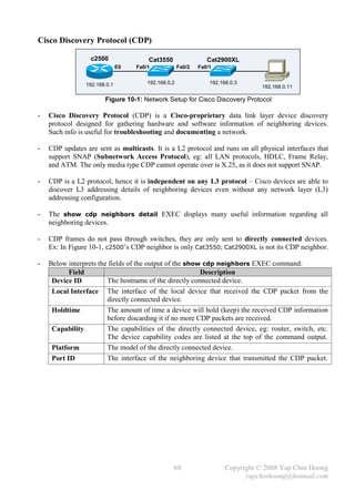 Cisco Discovery Protocol (CDP)

                  c2500                Cat3550                  Cat2900XL
                              E0   Fa0/1             Fa0/2   Fa0/1


                192.168.0.1            192.168.0.2               192.168.0.3
                                                                                  192.168.0.11

                       Figure 10-1: Network Setup for Cisco Discovery Protocol

-   Cisco Discovery Protocol (CDP) is a Cisco-proprietary data link layer device discovery
    protocol designed for gathering hardware and software information of neighboring devices.
    Such info is useful for troubleshooting and documenting a network.

-   CDP updates are sent as multicasts. It is a L2 protocol and runs on all physical interfaces that
    support SNAP (Subnetwork Access Protocol), eg: all LAN protocols, HDLC, Frame Relay,
    and ATM. The only media type CDP cannot operate over is X.25, as it does not support SNAP.

-   CDP is a L2 protocol, hence it is independent on any L3 protocol – Cisco devices are able to
    discover L3 addressing details of neighboring devices even without any network layer (L3)
    addressing configuration.

-   The show cdp neighbors detail EXEC displays many useful information regarding all
    neighboring devices.

-   CDP frames do not pass through switches, they are only sent to directly connected devices.
    Ex: In Figure 10-1, c2500’s CDP neighbor is only Cat3550; Cat2900XL is not its CDP neighbor.

-   Below interprets the fields of the output of the show cdp neighbors EXEC command:
           Field                                         Description
     Device ID          The hostname of the directly connected device.
     Local Interface The interface of the local device that received the CDP packet from the
                        directly connected device.
     Holdtime           The amount of time a device will hold (keep) the received CDP information
                        before discarding it if no more CDP packets are received.
     Capability         The capabilities of the directly connected device, eg: router, switch, etc.
                        The device capability codes are listed at the top of the command output.
     Platform           The model of the directly connected device.
     Port ID            The interface of the neighboring device that transmitted the CDP packet.




                                                 68                    Copyright © 2008 Yap Chin Hoong
                                                                             yapchinhoong@hotmail.com
 