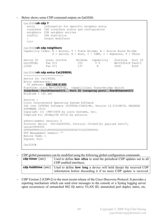 -   Below shows some CDP command outputs on Cat3550:
     Cat3550#sh cdp ?
       entry      Information for specific neighbor entry
       interface CDP interface status and configuration
       neighbors CDP neighbor entries
       traffic    CDP statistics
       |          Output modifiers
       <cr>

     Cat3550#sh cdp neighbors
     Capability Codes: R - Router, T - Trans Bridge, B - Source Route Bridge
                       S - Switch, H - Host, I - IGMP, r - Repeater, P - Phone

     Device ID        Local Intrfce          Holdtme     Capability       Platform   Port ID
     Cat2900XL        Fas 0/2                 152          T S            WS-C2924-X Fas0/1
     c2500            Fas 0/1                 137           R             2500       Eth0

     Cat3550#sh cdp entry Cat2900XL
     -------------------------
     Device ID: Cat2900XL
     Entry address(es):
       IP address: 192.168.0.251
     Platform: cisco WS-C2924-XL, Capabilities: Trans-Bridge Switch
     Interface: FastEthernet0/2, Port ID (outgoing port): FastEthernet0/1
     Holdtime : 142 sec

     Version :
     Cisco Internetwork Operating System Software
     IOS (tm) C2900XL Software (C2900XL-C3H2S-M), Version 12.0(5)WC10, RELEASE
     SOFTWARE (fc1)
     Copyright (c) 1986-2004 by cisco Systems, Inc.
     Compiled Fri 28-May-04 09:52 by antonino

     advertisement version: 2
     Protocol Hello: OUI=0x00000C, Protocol ID=0x0112; payload len=27,
     value=0000000
     0FFFFFFFF010121FF000000000000000427C1D3C0FF0001
     VTP Management Domain: ''
     Native VLAN: 1
     Duplex: full

     Cat3550#


-   CDP global parameters can be modified using the following global configuration commands:
     cdp timer {sec}       Used to define how often to send the periodical CDP updates out to all
                           CDP enabled interfaces.
     cdp holdtime {sec} Used to define how long a device will hold (keep) the received CDP
                           information before discarding it if no more CDP update is received.

-   CDP Version 2 (CDPv2) is the most recent release of the Cisco Discovery Protocol. It provides a
    reporting mechanism which can send error messages to the console or a Syslog logging server
    upon occurrences of unmatched 802.1Q native VLAN ID, unmatched port duplex states, etc.




                                              69                Copyright © 2008 Yap Chin Hoong
                                                                      yapchinhoong@hotmail.com
 
