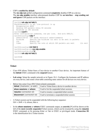 -   CDP is enabled by default.
    The no cdp run global configuration command completely disables CDP on a device.
    The no cdp enable interface subcommand disables CDP for an interface – stop sending out
    and ignore CDP packets on the interface.

     Cat3550#sh cdp int fa0/1
     FastEthernet0/1 is up, line protocol is up
       Encapsulation ARPA
       Sending CDP packets every 60 seconds
       Holdtime is 180 seconds
     Cat3550#conf t
     Enter configuration commands, one per line. End with CNTL/Z.
     Cat3550(config)#cdp ?
       advertise-v2 CDP sends version-2 advertisements
       holdtime       Specify the holdtime (in sec) to be sent in packets
       run            Enable CDP
       timer          Specify the rate at which CDP packets are sent      (in sec)

     Cat3550(config)#int fa0/1
     Cat3550(config-if)#no cdp enable
     Cat3550(config-if)#^Z
     Cat3550#sh cdp int fa0/1

     Cat3550#




Telnet
-   Cisco IOS allows Telnet from a Cisco device to another Cisco device. An important feature of
    the telnet EXEC command is the suspend feature.

-   Lab setup: Setup the sample network as in Figure 10-1. Configure the hostname and IP address
    on every device, and create a host table consisting static entries for all devices on every device.

-   Below lists some Cisco IOS Telnet-related commands:
     telnet {hostname | ip-addr}     Used to Telnet from a device to another device.
     show sessions or where          Used to list the suspended telnet sessions.
     resume {connection-id}          Used to resume a suspended telnet session.
     disconnect {connection-id}      Used to terminate a suspended telnet session.

-   A Telnet session can be suspended with the following key sequence:
    Ctrl + Shift + 6, release, then x.

-   In the show sessions or where EXEC commands output, an asterisk [*] will be shown at the
    left of the most recently suspended Telnet session, which can be resumed by using the resume
    EXEC command, or by pressing Enter or Tab in EXEC or privileged mode. Connection ID
    is the identification for a Telnet session.




                                                70                Copyright © 2008 Yap Chin Hoong
                                                                        yapchinhoong@hotmail.com
 