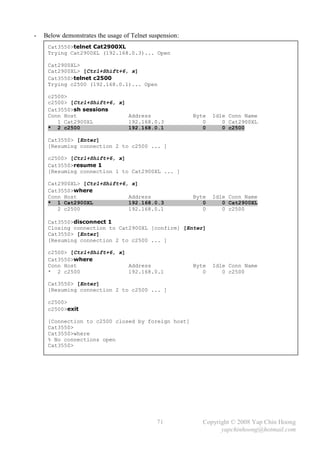 -   Below demonstrates the usage of Telnet suspension:
     Cat3550>telnet Cat2900XL
     Trying Cat2900XL (192.168.0.3)... Open

     Cat2900XL>
     Cat2900XL> [Ctrl+Shift+6, x]
     Cat3550>telnet c2500
     Trying c2500 (192.168.0.1)... Open

     c2500>
     c2500> [Ctrl+Shift+6, x]
     Cat3550>sh sessions
     Conn Host                Address                    Byte   Idle Conn Name
        1 Cat2900XL           192.168.0.3                   0      0 Cat2900XL
     * 2 c2500                192.168.0.1                   0      0 c2500

     Cat3550> [Enter]
     [Resuming connection 2 to c2500 ... ]

     c2500> [Ctrl+Shift+6, x]
     Cat3550>resume 1
     [Resuming connection 1 to Cat2900XL ... ]

     Cat2900XL> [Ctrl+Shift+6, x]
     Cat3550>where
     Conn Host                Address                    Byte   Idle Conn Name
     * 1 Cat2900XL            192.168.0.3                   0      0 Cat2900XL
        2 c2500               192.168.0.1                   0      0 c2500

     Cat3550>disconnect 1
     Closing connection to Cat2900XL [confirm] [Enter]
     Cat3550> [Enter]
     [Resuming connection 2 to c2500 ... ]

     c2500> [Ctrl+Shift+6, x]
     Cat3550>where
     Conn Host                Address                    Byte   Idle Conn Name
     * 2 c2500                192.168.0.1                   0      0 c2500

     Cat3550> [Enter]
     [Resuming connection 2 to c2500 ... ]

     c2500>
     c2500>exit

     [Connection to c2500 closed by foreign host]
     Cat3550>
     Cat3550>where
     % No connections open
     Cat3550>




                                             71             Copyright © 2008 Yap Chin Hoong
                                                                  yapchinhoong@hotmail.com
 