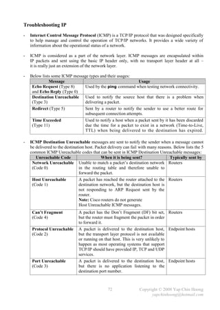 Troubleshooting IP
-   Internet Control Message Protocol (ICMP) is a TCP/IP protocol that was designed specifically
    to help manage and control the operation of TCP/IP networks. It provides a wide variety of
    information about the operational status of a network.

-   ICMP is considered as a part of the network layer. ICMP messages are encapsulated within
    IP packets and sent using the basic IP header only, with no transport layer header at all –
    it is really just an extension of the network layer.

-   Below lists some ICMP message types and their usages:
              Message                                        Usage
     Echo Request (Type 8)      Used by the ping command when testing network connectivity.
     and Echo Reply (Type 0)
     Destination Unreachable Used to notify the source host that there is a problem when
     (Type 3)                   delivering a packet.
     Redirect (Type 5)          Sent by a router to notify the sender to use a better route for
                                subsequent connection attempts.
     Time Exceeded              Used to notify a host when a packet sent by it has been discarded
     (Type 11)                  due the time for a packet to exist in a network (Time-to-Live,
                                TTL) when being delivered to the destination has expired.

-   ICMP Destination Unreachable messages are sent to notify the sender when a message cannot
    be delivered to the destination host. Packet delivery can fail with many reasons. Below lists the 5
    common ICMP Unreachable codes that can be sent in ICMP Destination Unreachable messages:
       Unreachable Code                      When it is being sent?                Typically sent by
     Network Unreachable Unable to match a packet’s destination network Routers
     (Code 0)                   in the routing table and therefore unable to
                                forward the packet.
     Host Unreachable           A packet has reached the router attached to the Routers
     (Code 1)                   destination network, but the destination host is
                                not responding to ARP Request sent by the
                                router.
                                Note: Cisco routers do not generate
                                Host Unreachable ICMP messages.
     Can’t Fragment            A packet has the Don’t Fragment (DF) bit set, Routers
     (Code 4)                  but the router must fragment the packet in order
                               to forward it.
     Protocol Unreachable      A packet is delivered to the destination host, Endpoint hosts
     (Code 2)                  but the transport layer protocol is not available
                               or running on that host. This is very unlikely to
                               happen as most operating systems that support
                               TCP/IP should have provided IP, TCP and UDP
                               services.
     Port Unreachable          A packet is delivered to the destination host, Endpoint hosts
     (Code 3)                  but there is no application listening to the
                               destination port number.



                                                72                Copyright © 2008 Yap Chin Hoong
                                                                        yapchinhoong@hotmail.com
 