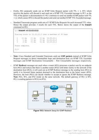 -   Firstly, PC1 purposely sends out an ICMP Echo Request packet with TTL = 1. RT1 which
    receives the packet will discard it and send out a ICMP TTL Exceeded message to PC1 as the
    TTL of the packet is decremented to 0. PC1 continues to send out another ICMP packet with TTL
    = 2, which causes RT2 to discard the packet and send out another ICMP TTL Exceeded message.

-   Standard Traceroute program sends sets of 3 ICMP Echo Requests for each increased TTL value.
    Hence the output provides 3 results for each TTL. Below shows the output of the tracert
    command on PC1:
     C:>tracert -d 12.12.12.2

     Tracing route to 12.12.12.2 over a maximum of 30 hops

        1     <1 ms      <1 ms           <1 ms   10.10.10.1
        2      1 ms      <1 ms           <1 ms   11.11.11.2
        3      2 ms      <1 ms           <1 ms   12.12.12.2

     Trace complete.

     C:>



-   Note: Cisco Standard and Extended Traceroute send out UDP packets instead of ICMP Echo
    Request messages to detect intermediate hops and destination host via ICMP TTL Exceeded
    messages and ICMP Destination Unreachable – Port Unreachable messages respectively.

-   ICMP Redirect messages are used when a router (RT1) processes a packet sent by an endpoint
    host (PC1) and notices that there is another router (RT2) with better metric to the network of the
    destination host (PC3), it will send out an ICMP Redirect message to the sending host (PC1) to
    notify it to forward future packets destined to the destination host to the better router (RT2).
    However, the host (PC1) can decide whether to accept or ignore the ICMP Redirect message.
    Note: PC1, RT1, and RT2 reside on the same network. The default gateway of PC1 is RT1.
    PC1 is sending packets to PC3 (via RT1).



                                            10.10.10.1         172.16.1.1


                                                         RT1                  PC2
                                                                            172.16.1.2


                             PC1
                           10.10.10.11
                                            10.10.10.2         172.16.2.1
                                                         RT2                  PC3
                                                                            172.16.2.2


                             Figure 10-3: Network Setup for ICMP Redirect




                                                    74                Copyright © 2008 Yap Chin Hoong
                                                                            yapchinhoong@hotmail.com
 