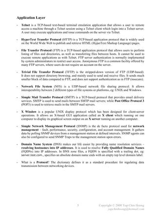 Application Layer
-   Telnet is a TCP-based text-based terminal emulation application that allows a user to remote
    access a machine through a Telnet session using a Telnet client which login into a Telnet server.
    A user may execute applications and issue commands on the server via Telnet.

-   HyperText Transfer Protocol (HTTP) is a TCP-based application protocol that is widely used
    on the World Wide Web to publish and retrieve HTML (HyperText Markup Language) pages.

-   File Transfer Protocol (FTP) is a TCP-based application protocol that allows users to perform
    listing of files and directories, as well as transferring files between hosts. It cannot be used to
    execute remote applications as with Telnet. FTP server authentication is normally implemented
    by system administrators to restrict user access. Anonymous FTP is a common facility offered by
    many FTP servers, where users do not require an account on the server.

-   Trivial File Transfer Protocol (TFTP) is the stripped-down version of FTP (UDP-based).
    It does not support directory browsing, and mainly used to send and receive files. It sends much
    smaller block of data compared to FTP, and does not support authentication as in FTP (insecure).

-   Network File System (NFS) is a UDP-based network file sharing protocol. It allows
    interoperability between 2 different types of file systems or platforms, eg: UNIX and Windows.

-   Simple Mail Transfer Protocol (SMTP) is a TCP-based protocol that provides email delivery
    services. SMTP is used to send mails between SMTP mail servers; while Post Office Protocol 3
    (POP3) is used to retrieve mails in the SMTP mail servers.

-   X Window is a popular UNIX display protocol which has been designed for client-server
    operations. It allows an X-based GUI application called an X client which running on one
    computer to display its graphical screen output on an X server running on another computer.

-   Simple Network Management Protocol (SNMP) is the de facto protocol used for network
    management – fault, performance, security, configuration, and account management. It gathers
    data by polling SNMP devices from a management station at defined intervals. SNMP agents can
    also be configured to send SNMP Traps to the management station upon errors.

-   Domain Name System (DNS) makes our life easier by providing name resolution services –
    resolving hostnames into IP addresses. It is used to resolve Fully Qualified Domain Names
    (FQDNs) into IP addresses. In DNS zone files, a FQDN is specified with a trailing dot, eg:
    server.test.com., specifies an absolute domain name ends with an empty top level domain label.

-   What is a Protocol? The dictionary defines it as a standard procedure for regulating data
    transmission between networking devices.




                                                 5                Copyright © 2008 Yap Chin Hoong
                                                                        yapchinhoong@hotmail.com
 