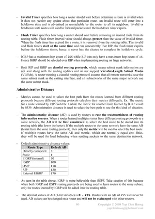 -   Invalid Timer specifies how long a router should wait before determine a route is invalid when
    it does not receive any update about that particular route. An invalid route will enter into a
    holddown state and is advertised as unreachable by the router to all its neighbors. Invalid or
    holddown state routes still used to forward packets until the holddown timer expires.

-   Flush Timer specifies how long a router should wait before removing an invalid route from its
    routing table. Flush timer interval value should always greater than the value of invalid timer.
    When the flush timer has expired for a route, it is removed from the routing table. The invalid
    and flush timers start at the same time and run concurrently. For RIP, the flush timer expires
    before the holddown timer; hence it never has the chance to complete its holddown cycle.

-   IGRP has a maximum hop count of 255 while RIP can only have a maximum hop count of 15.
    Hence IGRP should be selected over RIP when implementing routing on large networks.

-   Both RIP and IGRP are classful routing protocols, which means subnet mask information are
    not sent along with the routing updates and do not support Variable-Length Subnet Masks
    (VLSMs). A router running a classful routing protocol assume that all remote networks have the
    same subnet mask as the exiting interface, and all subnetworks of the same major network use
    the same subnet mask.

Administrative Distance
-   Metrics cannot be used to select the best path from the routes learned from different routing
    protocols because different routing protocols calculate their metrics differently. Ex: The metric
    for a route learned by RIP could be 1 while the metric for another route learned by IGRP could
    be 8539. Administrative distance is used to select the best path to use for this kind of situation.

-   The administrative distance (AD) is used by routers to rate the trustworthiness of routing
    information sources. When a router learned multiple routes from different routing protocols to a
    same network, the AD will be first considered to select the best route to be stored into its
    routing table (the lower the better). If the multiple routes to the same network have the same AD
    (learnt from the same routing protocol), then only the metric will be used to select the best route.
    If multiple routes have the same AD and metric, which are normally equal-cost links,
    they will be used for load balancing when sending packets to the same destination network.

-   Default administrative distance values:
         Route Type         Default AD
     Directly connected 0
     Static                1
     EIGRP (internal)      90
     IGRP                  100
     OSPF                  110
     RIP                   120
     External EIGRP        170

-   As seen in the table above, IGRP is more believable than OSPF. Take caution of this because
    when both IGRP and OSPF routing protocols are being used to learn routes to the same subnet,
    only the routes learned by IGRP will be added into the routing table.

-   The decimal values of AD (8-bit variable) is 0 – 255. Routes with an AD of 255 will never be
    used. AD values can be changed on a router and will not be exchanged with other routers.
                                                80                 Copyright © 2008 Yap Chin Hoong
                                                                         yapchinhoong@hotmail.com
 