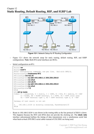 Chapter 12
Static Routing, Default Routing, RIP, and IGRP Lab
                      RT1                                    RT2                               RT3
                                          192.168.2.2                         192.168.4.2
                                                S0/0                                S0/0
                                 S0/0                                S0/1
                                 192.168.2.1                         192.168.4.1
                         Fa1/0                                 Fa1/0                    Fa1/0
                         192.168.1.1                           192.168.3.1         192.168.5.1




                             PC1               PC2                      PC3          PC4

                   192.168.1.2                   192.168.3.2 192.168.3.3                    192.168.5.2

                          Figure 12-1: Network Setup for IP Routing Configuration

  -   Figure 12-1 shows the network setup for static routing, default routing, RIP, and IGRP
      configurations. Note: Both RT2 serial interfaces are DCEs.

  -   Initial configuration on RT1:
       Router>en
       Router#conf t
       Enter configuration commands, one per line. End with CNTL/Z.
       Router(config)#hostname RT1
       RT1(config)#int fa1/0
       RT1(config-if)#ip add 192.168.1.1 255.255.255.0
       RT1(config-if)#no shut
       RT1(config-if)#int s0/0
       RT1(config-if)#ip add 192.168.2.1 255.255.255.0
       RT1(config-if)#no shut
       RT1(config-if)#^Z
       RT1#
       RT1#sh ip route
       Codes: C - connected, S - static, I - IGRP, R - RIP, M - mobile, B - BGP
              D - EIGRP, EX - EIGRP external, O - OSPF, IA - OSPF inter area
              E1 - OSPF external type 1, E2 - OSPF external type 2, E – EGP

       Gateway of last resort is not set

       C    192.168.1.0/24 is directly connected, FastEthernet1/0
       RT1#


  -   Route to 192.168.2.0/24 is not shown in the routing table as the line protocol of S0/0 is down.
      This happens because the DCE end (RT2) does not provide the clocking yet. The clock rate
      interface subcommand defines the timing of data transmission over a synchronous serial link
      when back-to-back DTE/DCE serial cables instead of CSU/DSU are being used.


                                                        81                   Copyright © 2008 Yap Chin Hoong
                                                                                   yapchinhoong@hotmail.com
 