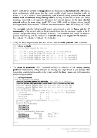 -   RIPv1 and IGRP are classful routing protocols and therefore use classful network addresses in
    their configuration, which means that they must consider which class an interface resides in
    (Class A, B, or C network) when performing tasks. Classful routing protocols do not send
    subnet mask information along routing updates as they assume that all hosts and router
    interfaces connected to all segments throughout the network belongs to the same classful
    network and use the same subnet mask! RIPv1 and IGRP, which are distance-vector classful
    routing protocols, do not support VLSM and route summarization. Note: RIPv2 supports VLSM.

-   The network {classful-network-addr} router subcommand is able to figure out the IP
    address class of the network address that is entered along with the command (similar to the IP
    address configuration dialog in Microsoft Windows). The command will change the network
    number entered along with the command to its classful entry or the major network number.
    Ex: 10.1.1.0  10.0.0.0; 172.16.1.0  172.16.0.0.

-   Verify the RIP configuration on RT1, RT2 and RT3 with the show ip route EXEC command:
     RT1#show ip route
     Gateway of last resort is not set

     C      192.168.1.0/24    is directly     connected, FastEthernet1/0
     C      192.168.2.0/24    is directly     connected, Serial0/0
     R      192.168.3.0/24    [120/1] via     192.168.2.2, 00:00:10, Serial0/0
     R      192.168.4.0/24    [120/1] via     192.168.2.2, 00:00:10, Serial0/0
     R      192.168.5.0/24    [120/2] via     192.168.2.2, 00:00:10, Serial0/0
     RT1#



-   The show ip protocols EXEC command provides an overview of all running routing
    protocols when multiple routing protocols are running on a single router. It also displays other
    routers that sending routing updates to the router, and all the timer values used for the operation
    of the routing protocols.
     RT2#sh ip protocols
     Routing Protocol is "rip"
       Sending updates every 30 seconds, next due in 18 seconds
       Invalid after 180 seconds, hold down 180, flushed after 240
       Outgoing update filter list for all interfaces is not set
       Incoming update filter list for all interfaces is not set
       Redistributing: rip
       Default version control: send version 1, receive any version
         Interface              Send Recv Triggered RIP Key-chain
         FastEthernet1/0        1    1 2
         Serial0/0              1    1 2
         Serial0/1              1    1 2
       Automatic network summarization is in effect
       Maximum path: 4
       Routing for Networks:
         192.168.2.0
         192.168.3.0
         192.168.4.0
       Routing Information Sources:
         Gateway         Distance      Last Update
         192.168.2.1           120     00:00:10
         192.168.4.2           120     00:00:05
       Distance: (default is 120)

     RT2#



                                                86                Copyright © 2008 Yap Chin Hoong
                                                                        yapchinhoong@hotmail.com
 