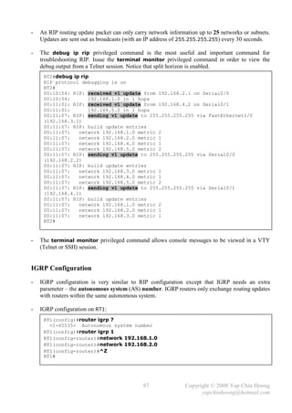 -   An RIP routing update packet can only carry network information up to 25 networks or subnets.
    Updates are sent out as broadcasts (with an IP address of 255.255.255.255) every 30 seconds.

-   The debug ip rip privileged command is the most useful and important command for
    troubleshooting RIP. Issue the terminal monitor privileged command in order to view the
    debug output from a Telnet session. Notice that split horizon is enabled.
     RT2#debug ip rip
     RIP protocol debugging is on
     RT2#
     00:10:54: RIP: received v1 update from 192.168.2.1 on Serial0/0
     00:10:54:       192.168.1.0 in 1 hops
     00:11:01: RIP: received v1 update from 192.168.4.2 on Serial0/1
     00:11:01:       192.168.5.0 in 1 hops
     00:11:07: RIP: sending v1 update to 255.255.255.255 via FastEthernet1/0
     (192.168.3.1)
     00:11:07: RIP: build update entries
     00:11:07:   network 192.168.1.0 metric 2
     00:11:07:   network 192.168.2.0 metric 1
     00:11:07:   network 192.168.4.0 metric 1
     00:11:07:   network 192.168.5.0 metric 2
     00:11:07: RIP: sending v1 update to 255.255.255.255 via Serial0/0
     (192.168.2.2)
     00:11:07: RIP: build update entries
     00:11:07:   network 192.168.3.0 metric 1
     00:11:07:   network 192.168.4.0 metric 1
     00:11:07:   network 192.168.5.0 metric 2
     00:11:07: RIP: sending v1 update to 255.255.255.255 via Serial0/1
     (192.168.4.1)
     00:11:07: RIP: build update entries
     00:11:07:   network 192.168.1.0 metric 2
     00:11:07:   network 192.168.2.0 metric 1
     00:11:07:   network 192.168.3.0 metric 1
     RT2#


-   The terminal monitor privileged command allows console messages to be viewed in a VTY
    (Telnet or SSH) session.


IGRP Configuration
-   IGRP configuration is very similar to RIP configuration except that IGRP needs an extra
    parameter – the autonomous system (AS) number. IGRP routers only exchange routing updates
    with routers within the same autonomous system.

-   IGRP configuration on RT1:
     RT1(config)#router igrp ?
       <1-65535> Autonomous system number
     RT1(config)#router igrp 1
     RT1(config-router)#network 192.168.1.0
     RT1(config-router)#network 192.168.2.0
     RT1(config-router)#^Z
     RT1#




                                             87               Copyright © 2008 Yap Chin Hoong
                                                                    yapchinhoong@hotmail.com
 
