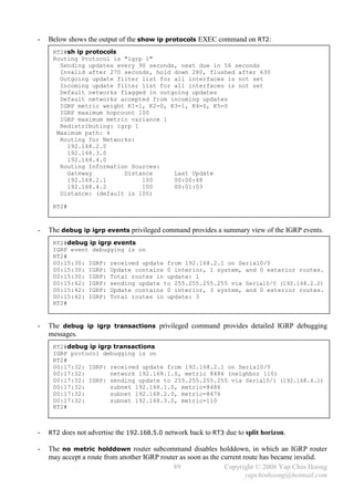 -   Below shows the output of the show ip protocols EXEC command on RT2:
     RT2#sh ip protocols
     Routing Protocol is "igrp 1"
       Sending updates every 90 seconds, next due in 56 seconds
       Invalid after 270 seconds, hold down 280, flushed after 630
       Outgoing update filter list for all interfaces is not set
       Incoming update filter list for all interfaces is not set
       Default networks flagged in outgoing updates
       Default networks accepted from incoming updates
       IGRP metric weight K1=1, K2=0, K3=1, K4=0, K5=0
       IGRP maximum hopcount 100
       IGRP maximum metric variance 1
       Redistributing: igrp 1
      Maximum path: 4
       Routing for Networks:
         192.168.2.0
         192.168.3.0
         192.168.4.0
       Routing Information Sources:
         Gateway         Distance      Last Update
         192.168.2.1          100      00:00:48
         192.168.4.2          100      00:01:03
       Distance: (default is 100)

     RT2#



-   The debug ip igrp events privileged command provides a summary view of the IGRP events.
     RT2#debug ip igrp events
     IGRP event debugging is on
     RT2#
     00:15:30: IGRP: received update from 192.168.2.1 on Serial0/0
     00:15:30: IGRP: Update contains 0 interior, 1 system, and 0 exterior routes.
     00:15:30: IGRP: Total routes in update: 1
     00:15:42: IGRP: sending update to 255.255.255.255 via Serial0/0 (192.168.2.2)
     00:15:42: IGRP: Update contains 0 interior, 3 system, and 0 exterior routes.
     00:15:42: IGRP: Total routes in update: 3
     RT2#


-   The debug ip igrp transactions privileged command provides detailed IGRP debugging
    messages.
     RT2#debug ip igrp transactions
     IGRP protocol debugging is on
     RT2#
     00:17:32: IGRP: received update from 192.168.2.1 on Serial0/0
     00:17:32:        network 192.168.1.0, metric 8486 (neighbor 110)
     00:17:32: IGRP: sending update to 255.255.255.255 via Serial0/1 (192.168.4.1)
     00:17:32:        subnet 192.168.1.0, metric=8486
     00:17:32:        subnet 192.168.2.0, metric=8476
     00:17:32:        subnet 192.168.3.0, metric=110
     RT2#



-   RT2 does not advertise the 192.168.5.0 network back to RT3 due to split horizon.

-   The no metric holddown router subcommand disables holddown, in which an IGRP router
    may accept a route from another IGRP router as soon as the current route has became invalid.
                                             89                 Copyright © 2008 Yap Chin Hoong
                                                                        yapchinhoong@hotmail.com
 